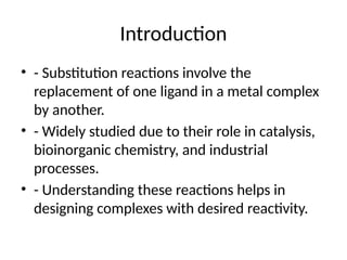 Introduction
• - Substitution reactions involve the
replacement of one ligand in a metal complex
by another.
• - Widely studied due to their role in catalysis,
bioinorganic chemistry, and industrial
processes.
• - Understanding these reactions helps in
designing complexes with desired reactivity.
 
