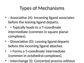 Types of Mechanisms
• - Associative (A): Incoming ligand associates
before the leaving ligand departs.
• > Typically leads to a 7-coordinate
intermediate (common in square planar
complexes).
• - Dissociative (D): Leaving ligand departs
before the incoming ligand attaches.
• > Forms a 5-coordinate intermediate
(common in octahedral complexes).
• - Interchange (I): Concerted process without
 