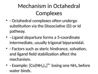 Mechanism in Octahedral
Complexes
• - Octahedral complexes often undergo
substitution via the Dissociative (D) or Id
pathway.
• - Ligand departure forms a 5-coordinate
intermediate, usually trigonal bipyramidal.
• - Factors such as steric hindrance, solvation,
and ligand field stabilization affect the
mechanism.
• - Example: [Co(NH₃)₆]³⁺ losing one NH₃ before
water binds.
 