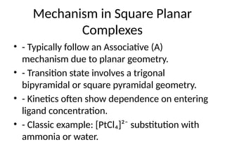 Mechanism in Square Planar
Complexes
• - Typically follow an Associative (A)
mechanism due to planar geometry.
• - Transition state involves a trigonal
bipyramidal or square pyramidal geometry.
• - Kinetics often show dependence on entering
ligand concentration.
• - Classic example: [PtCl₄]²⁻ substitution with
ammonia or water.
 