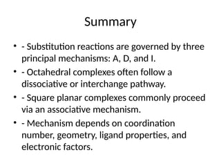 Summary
• - Substitution reactions are governed by three
principal mechanisms: A, D, and I.
• - Octahedral complexes often follow a
dissociative or interchange pathway.
• - Square planar complexes commonly proceed
via an associative mechanism.
• - Mechanism depends on coordination
number, geometry, ligand properties, and
electronic factors.
 