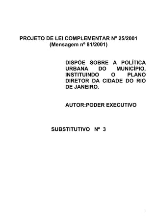 PROJETO DE LEI COMPLEMENTAR Nº 25/2001
         (Mensagem nº 81/2001)


              DISPÕE SOBRE A POLÍTICA
              URBANA     DO   MUNICÍPIO,
              INSTITUINDO   O    PLANO
              DIRETOR DA CIDADE DO RIO
              DE JANEIRO.


              AUTOR:PODER EXECUTIVO



          SUBSTITUTIVO Nº 3




                                         1
 