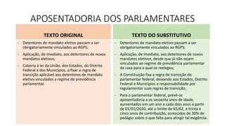 APOSENTADORIA DOS PARLAMENTARES
TEXTO ORIGINAL
- Detentores de mandato eletivo passam a ser
obrigatoriamente vinculados ao RGPS;
- Aplicação, de imediato, aos detentores de novos
mandatos eletivos;
- Caberia à lei da União, dos Estados, do Distrito
Federal e dos Municípios, a fixar a regra de
transição aplicável aos detentores de mandato
eletivo vinculados a regime de previdência
parlamentar.
TEXTO DO SUBSTITUTIVO
- Detentores de mandato eletivo passam a ser
obrigatoriamente vinculados ao RGPS;
- Aplicação, de imediato, aos detentores de novos
mandatos eletivos, desde que já não sejam
vinculados ao regime de previdência parlamentar
da casa para a qual se reelegeu;
- A Constituição fixa a regra de transição do
parlamentar federal, deixando aos Estados, Distrito
Federal e Municípios a responsabilidade por
regulamentar suas regras de transição;
- Para o parlamentar federal, prevê-se
aposentadoria a os sessenta anos de idade,
aumentados em um ano a cada dois anos a partir
de 01/01/2020, até o limite de 65/62, e trinta e
cinco anos de contribuição, acrescidos de 30% de
pedágio sobre o que falta para atingir tal exigência.
 