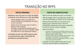TRANSIÇÃO NO RPPS
TEXTO ORIGINAL
- Mulheres com 45 anos ou mais de idade
e homens com 50 anos ou mais de idade:
- 50% de pedágio sobre o que falta para
cumprir 30 anos de contribuição, se mulher,
ou 35, se homem;
- Idade mínima de 55 anos, para a mulher, e
60 anos, para o homem;
- Paridade e integralidade mantidas para os
que ingressaram antes da EC 41/2003 e 100%
da média para os que ingressaram depois;
- Limitação ao teto do RGPS apenas para
os que entraram após instituição da
previdência complementar;
TEXTO DO SUBSTITUTIVO
- Não há corte de idade para entrar na transição;
- 30% de pedágio sobre o que falta para cumprir 30
anos de contribuição, se mulher, ou 35, se homem;
- Idade mínima de 55/60, com aumento de 10
meses/1 ano a cada dois anos, a partir de
01/01/2020, parando de crescer para o segurado
na data em que ele cumpre o pedágio;
- Valor do benefício:
- Para quem entrou antes da EC 41/2003 e aposente-se aos
62/65 anos, recebe integralidade e paridade, mas caso não
aguarde tal idade, 100% da média;
- Para quem entrou após a EC 41/2003, 70% da média + 1,5%
para cada ano que superar 25 anos de tempo de
contribuição; + 2,0%, para o que superar 30 anos; e +2,5%,
para o que superar 35, até 100%
- Limitação ao teto do RGPS apenas para os que
entraram após previdência complementar;
 