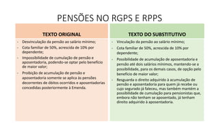PENSÕES NO RGPS E RPPS
TEXTO ORIGINAL
- Desvinculação da pensão ao salário mínimo;
- Cota familiar de 50%, acrescida de 10% por
dependente;
- Impossibilidade de cumulação de pensão e
aposentadoria, podendo-se optar pelo benefício
de maior valor;
- Proibição de acumulação de pensão e
aposentadoria somente se aplica às pensões
decorrentes de óbitos ocorridos e aposentadorias
concedidas posteriormente à Emenda.
TEXTO DO SUBSTITUTIVO
- Vinculação da pensão ao salário mínimo;
- Cota familiar de 50%, acrescida de 10% por
dependente;
- Possibilidade de acumulação de aposentadoria e
pensão até dois salários mínimos, mantendo-se a
possibilidade, para os demais casos, de opção pelo
benefício de maior valor;
- Resguarda o direito adquirido à acumulação de
pensão e aposentadoria para quem já recebe ou
cujo segurado já faleceu, mas também mantém a
possibilidade de cumulação para pensionistas que,
embora não tenham se aposentado, já tenham
direito adquirido à aposentadoria.
 