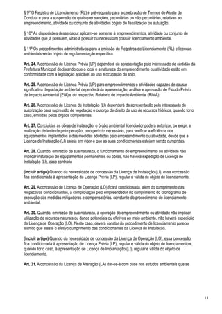 § 9º O Registro de Licenciamento (RL) é pré-requisito para a celebração de Termos de Ajuste de
Conduta e para a suspensão de quaisquer sanções, pecuniárias ou não pecuniárias, relativas ao
empreendimento, atividade ou conjunto de atividades objeto de fiscalização ou autuação.

§ 10º As disposições desse caput aplicam-se somente à empreendimentos, atividade ou conjunto de
atividades que já possuem, virão à possuir ou necessitam possuir licenciamento ambiental.

§ 11º Os procedimentos administrativos para a emissão de Registros de Licenciamento (RL) e licenças
ambientais serão objeto de regulamentação específica.

Art. 24. A concessão de Licença Prévia (LP) dependerá da apresentação pelo interessado de certidão da
Prefeitura Municipal declarando que o local e a natureza do empreendimento ou atividade estão em
conformidade com a legislação aplicável ao uso e ocupação do solo.

Art. 25. A concessão de Licença Prévia (LP) para empreendimentos e atividades capazes de causar
significativa degradação ambiental dependerá da apresentação, análise e aprovação de Estudo Prévio
de Impacto Ambiental (EIA) e do respectivo Relatório de Impacto Ambiental (RIMA).

Art. 26. A concessão de Licença de Instalação (LI) dependerá da apresentação pelo interessado de
autorização para supressão de vegetação e outorga de direito de uso de recursos hídricos, quando for o
caso, emitidas pelos órgãos competentes.

Art. 27. Concluídas as obras de instalação, o órgão ambiental licenciador poderá autorizar, ou exigir, a
realização de teste de pré-operação, pelo período necessário, para verificar a eficiência dos
equipamentos implantados e das medidas adotadas pelo empreendimento ou atividade, desde que a
Licença de Instalação (LI) esteja em vigor e que as suas condicionantes estejam sendo cumpridas.

Art. 28. Quando, em razão de sua natureza, o funcionamento do empreendimento ou atividade não
implicar instalação de equipamentos permanentes ou obras, não haverá expedição de Licença de
Instalação (LI), caso contrário

(incluir artigo) Quando da necessidade de concessão da Licença de Instalação (LI), essa concessão
fica condicionada à apresentação de Licença Prévia (LP), regular e válida do objeto de licenciamento.

Art. 29. A concessão de Licença de Operação (LO) ficará condicionada, além do cumprimento das
respectivas condicionantes, à comprovação pelo empreendedor do cumprimento do cronograma de
execução das medidas mitigadoras e compensatórias, constante do procedimento de licenciamento
ambiental.

Art. 30. Quando, em razão de sua natureza, a operação do empreendimento ou atividade não implicar
utilização de recursos naturais ou danos potenciais ou efetivos ao meio ambiente, não haverá expedição
de Licença de Operação (LO). Neste caso, deverá constar do procedimento de licenciamento parecer
técnico que ateste o efetivo cumprimento das condicionantes da Licença de Instalação.

(incluir artigo) Quando da necessidade de concessão da Licença de Operação (LO), essa concessão
fica condicionada à apresentação de Licença Prévia (LP), regular e válida do objeto de licenciamento e,
quando for o caso, à apresentação de Licença de Implantação (LI), regular e válida do objeto de
licenciamento.

Art. 31. A concessão da Licença de Alteração (LA) dar-se-á com base nos estudos ambientais que se




                                                                                                           11
 