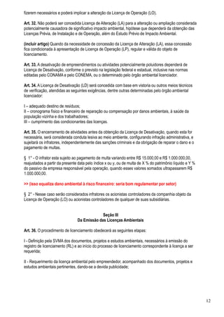 fizerem necessários e poderá implicar a alteração da Licença de Operação (LO).

Art. 32. Não poderá ser concedida Licença de Alteração (LA) para a alteração ou ampliação considerada
potencialmente causadora de significativo impacto ambiental, hipótese que dependerá da obtenção das
Licenças Prévia, de Instalação e de Operação, além do Estudo Prévio de Impacto Ambiental.

(incluir artigo) Quando da necessidade de concessão da Licença de Alteração (LA), essa concessão
fica condicionada à apresentação de Licença de Operação (LP), regular e válida do objeto de
licenciamento.

Art. 33. A desativação de empreendimentos ou atividades potencialmente poluidores dependerá de
Licença de Desativação, conforme o previsto na legislação federal e estadual, inclusive nas normas
editadas pelo CONAMA e pelo CONEMA, ou o determinado pelo órgão ambiental licenciador.

Art. 34. A Licença de Desativação (LD) será concedida com base em vistoria ou outros meios técnicos
de verificação, atendidas as seguintes exigências, dentre outras determinadas pelo órgão ambiental
licenciador:

I – adequado destino de resíduos;
II – cronograma físico e financeiro de reparação ou compensação por danos ambientais, à saúde da
população vizinha e dos trabalhadores;
III – cumprimento das condicionantes das licenças.

Art. 35. O encerramento de atividades antes da obtenção da Licença de Desativação, quando esta for
necessária, será considerada conduta lesiva ao meio ambiente, configurando infração administrativa, e
sujeitará os infratores, independentemente das sanções criminais e da obrigação de reparar o dano e o
pagamento de multas.

§ 1° - O infrator esta sujeito ao pagamento de multa variando entre R$ 15.000,00 e R$ 1.000.000,00,
reajustados a partir da presente data pelo índice x ou y, ou de multa de X % do patrimônio líquido e Y %
do passivo da empresa responsável pela operação, quando esses valores somados ultrapassarem R$
1.000.000,00.

>> (isso equaliza dano ambiental à risco financeiro: seria bom regulamentar por setor)

§ 2° - Nesse caso serão considerados infratores os acionistas controladores da companhia objeto da
Licença de Operação (LO) ou acionistas controladores de qualquer de suas subsidiárias.


                                             Seção III
                                Da Emissão das Licenças Ambientais

Art. 36. O procedimento de licenciamento obedecerá as seguintes etapas:

I - Definição pela SVMA dos documentos, projetos e estudos ambientais, necessários à emissão do
registro de licenciamento (RL) e ao início do processo de licenciamento correspondente à licença a ser
requerida;

II - Requerimento da licença ambiental pelo empreendedor, acompanhado dos documentos, projetos e
estudos ambientais pertinentes, dando-se a devida publicidade;




                                                                                                           12
 