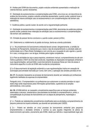 III - Análise pela SVMA dos documentos, projeto e estudos ambientais apresentados e realização de
vistorias técnicas, quando necessárias;

IV - Solicitação de esclarecimentos e complementações pela SVMA, uma única vez, em decorrência da
análise dos documentos, projetos e estudos ambientais apresentados, quando couber, podendo haver a
reiteração da mesma solicitação caso os esclarecimentos e com complementações não tenham sido
satisfatórios;

V - Audiência pública, quando couber, de acordo com a regulamentação pertinente;

VI - Solicitação de esclarecimentos e complementações pela SVMA, decorrentes de audiências públicas,
quando couber, podendo haver reiteração da solicitação caso os esclarecimentos e complementações
não tenham sido satisfatórios;

VII - Emissão de parecer técnico conclusivo e, quando couber, parecer jurídico;

VIII - Deferimento ou indeferimento do pedido de licença, dando-se a devida publicidade.

§ 1.o - No procedimento de licenciamento ambiental deverá constar, obrigatoriamente, a certidão da
Secretaria de Planejamento, declarando que o local e o tipo de empreendimento ou atividade estão em
conformidade com o Plano Diretor Estratégico e com a lei de uso e ocupação do solo vigente e, quando
for o caso, a outorga para o uso de água, emitidas pelos órgãos competentes.

§ 2.o Para as atividades de caça e pesca esportiva, extrativismo manual, e empreendimentos de até cem
metros quadrados (100m²) de área total construída, respeitadas as disposições da legislação ambiental e
suas regulamentações, será permitido o auto-licenciamento de pessoas físicas por meio de acesso à
instrumento específico no sítio da SVMA rede mundial de computadores.

§ 3.o O descumprimento da legislação ambiental ou suas regulamentações implica em cassação de
autorização para atividade licenciada por 5 anos, bem como, a aplicação das sansões previstas em lei.

Art. 37. Os estudos necessários ao processo de licenciamento deverão ser realizados por profissionais
legalmente habilitados às expensas do empreendedor.

Parágrafo único - O empreendedor e os profissionais que subscrevem os estudos previstos no caput
deste artigo serão responsáveis pelas informações apresentadas, sujeitando-se às sanções
administrativas, civis e penais.

Art. 38. A SVMA definirá, se necessário, procedimentos específicos para as licenças ambientais,
observadas a natureza, característica e peculiaridades da atividade ou empreendimento e, ainda, a
compatibilização do processo de licenciamento com as etapas de planejamento, implantação e
operação.

§ 1.o - Poderão ser estabelecidos procedimentos simplificados para as atividades e empreendimentos de
pequeno potencial de impacto ambiental, que deverão ser aprovados pelo CADES.

§ 2.o - Poderá ser admitido um único processo de licenciamento ambiental para pequenos
empreendimentos e atividades similares e vizinhos ou para aqueles integrantes de planos de
desenvolvimento aprovados, previamente pela SVMA, desde que definida a responsabilidade legal pelo




                                                                                                          13
 