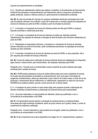 conjunto de empreendimentos ou atividades.

§ 3.o - Deverão ser estabelecidos critérios para agilizar e simplificar os procedimentos de licenciamento
ambiental das atividades e empreendimentos que implementem planos e programas voluntários de
gestão ambiental, visando a melhora continua e o aprimoramento do desempenho ambiental.

Art. XX. No caso de emissão de Licenças em qualquer modalidade solicitando autorização para corte
raso de espécies arbóreas, fica conferido o prazo de 6 meses para a remoção seguida de transplante de
árvores de interesse por parte da SVMA, contados a partir de emissão de protocolo.

§ 1° - A remoção e o transplante de árvores de interesse poderá ser feito pela SVMA ou qualquer
preposto autorizado e credenciado para tanto.

§ 2° - A remoção e o transplante de árvores de interesse só poderá ser realizado mediante
cadastramento das espécies de interesse e indicação de área de destino dos indivíduos cadastrados por
parte da SVMA.

§ 3° - Respeitadas as disposições anteriores, o transporte e o transplante de árvores de interesse,
quando realizadas por parte do licenciado, serão considerados atenuantes na expedição de eventuais
sansões por dano ambiental.

§ 4° - A remoção e transplante de árvores de interesse por parte da SVMA, ou seus prepostos, não é
pré- requisito para emissão de licenças ambientais.

Art. 39. O custo de análise para a obtenção da licença ambiental deverá ser estabelecido por dispositivo
legal visando o ressarcimento, pelo empreendedor, das despesas realizadas pela SVMA.

Parágrafo único - Facultar-se-á ao empreendedor acesso à planilha de custos realizado pelo órgão
ambiental para a análise da licença.

Art. 40. A SVMA poderá estabelecer prazos de análise diferenciados para cada modalidade de licença,
em função das peculiaridades da atividade ou empreendimento, bem como para a formulação de
exigências complementares, desde que observado o prazo máximo de 6 (seis) meses a contar do ato de
protocolar o requerimento até seu deferimento ou indeferimento, ressalvados os casos em que houver
EIA/RIMA e/ou audiência pública, quando o prazo será de até 12 (doze) meses.

§ 1.o - A contagem do prazo previsto no caput deste artigo será suspensa durante a elaboração dos
estudos ambientais complementares ou preparação de esclarecimentos pelo empreendedor.

§ 2.o - Os prazos estipulados no caput poderão ser alterados, desde que justificados e com a
concordância do empreendedor e da SVMA.

Art. 41. O empreendedor deverá atender à solicitação de esclarecimentos e complementações,
formuladas pelo órgão ambiental competente, dentro do prazo máximo de 4 (quatro) meses, a contar do
recebimento da respectiva notificação.

Parágrafo único - O prazo estipulado no caput poderá ser prorrogado, desde que justificados e com a
concordância do empreendedor e da SVMA.

Art. 42. O não cumprimento dos prazos estipulados nos artigos 40 e 41, respectivamente, sujeitará o




                                                                                                            14
 