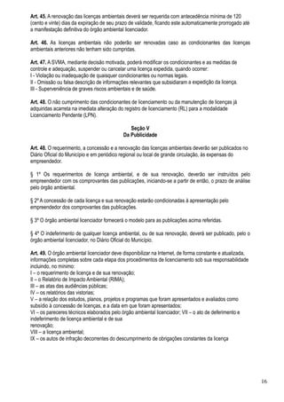 Art. 45. A renovação das licenças ambientais deverá ser requerida com antecedência mínima de 120
(cento e vinte) dias da expiração de seu prazo de validade, ficando este automaticamente prorrogado até
a manifestação definitiva do órgão ambiental licenciador.

Art. 46. As licenças ambientais não poderão ser renovadas caso as condicionantes das licenças
ambientais anteriores não tenham sido cumpridas.

Art. 47. A SVMA, mediante decisão motivada, poderá modificar os condicionantes e as medidas de
controle e adequação, suspender ou cancelar uma licença expedida, quando ocorrer:
I - Violação ou inadequação de quaisquer condicionantes ou normas legais.
II - Omissão ou falsa descrição de informações relevantes que subsidiaram a expedição da licença.
III - Superveniência de graves riscos ambientais e de saúde.

Art. 48. O não cumprimento das condicionantes de licenciamento ou da manutenção de licenças já
adquiridas acarreta na imediata alteração do registro de licenciamento (RL) para a modalidade
Licenciamento Pendente (LPN).

                                               Seção V
                                            Da Publicidade

Art. 48. O requerimento, a concessão e a renovação das licenças ambientais deverão ser publicados no
Diário Oficial do Município e em periódico regional ou local de grande circulação, às expensas do
empreendedor.

§ 1º Os requerimentos de licença ambiental, e de sua renovação, deverão ser instruídos pelo
empreendedor com os comprovantes das publicações, iniciando-se a partir de então, o prazo de análise
pelo órgão ambiental.

§ 2º A concessão de cada licença e sua renovação estarão condicionadas à apresentação pelo
empreendedor dos comprovantes das publicações.

§ 3º O órgão ambiental licenciador fornecerá o modelo para as publicações acima referidas.

§ 4º O indeferimento de qualquer licença ambiental, ou de sua renovação, deverá ser publicado, pelo o
órgão ambiental licenciador, no Diário Oficial do Município.

Art. 49. O órgão ambiental licenciador deve disponibilizar na Internet, de forma constante e atualizada,
informações completas sobre cada etapa dos procedimentos de licenciamento sob sua responsabilidade
incluindo, no mínimo:
I – o requerimento de licença e de sua renovação;
II – o Relatório de Impacto Ambiental (RIMA);
III – as atas das audiências públicas;
IV – os relatórios das vistorias;
V – a relação dos estudos, planos, projetos e programas que foram apresentados e avaliados como
subsídio à concessão de licenças, e a data em que foram apresentados;
VI – os pareceres técnicos elaborados pelo órgão ambiental licenciador; VII – o ato de deferimento e
indeferimento de licença ambiental e de sua
renovação;
VIII – a licença ambiental;
IX – os autos de infração decorrentes do descumprimento de obrigações constantes da licença




                                                                                                           16
 