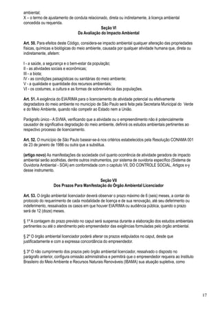 ambiental;
X – o termo de ajustamento de conduta relacionado, direta ou indiretamente, à licença ambiental
concedida ou requerida.
                                              Seção VI
                                Da Avaliação do Impacto Ambiental

Art. 50. Para efeitos deste Código, considera-se impacto ambiental qualquer alteração das propriedades
físicas, químicas e biológicas do meio ambiente, causada por qualquer atividade humana que, direta ou
indiretamente, afetem:

I - a saúde, a segurança e o bem-estar da população;
II - as atividades sociais e econômicas;
III - a biota;
IV - as condições paisagísticas ou sanitárias do meio ambiente;
V - a qualidade e quantidade dos recursos ambientais;
VI - os costumes, a cultura e as formas de sobrevivência das populações.

Art. 51. A exigência do EIA/RIMA para o licenciamento de atividade potencial ou efetivamente
degradadora do meio ambiente no município de São Paulo será feita pela Secretaria Municipal do Verde
e do Meio Ambiente, quando não competir ao Estado nem a União.

Parágrafo único - A SVMA, verificando que a atividade ou o empreendimento não é potencialmente
causador de significativa degradação do meio ambiente, definirá os estudos ambientais pertinentes ao
respectivo processo de licenciamento.

Art. 52. O município de São Paulo basear-se-á nos critérios estabelecidos pela Resolução CONAMA 001
de 23 de janeiro de 1986 ou outra que a substitua.

(artigo novo) As manifestações da sociedade civil quanto ocorrência de atividade geradora de impacto
ambiental serão acolhidas, dentre outros instrumentos, por sistema de ouvidoria específico (Sistema de
Ouvidoria Ambiental - SOA) em conformidade com o capitulo VII, DO CONTROLE SOCIAL, Artigos x-y
desse instrumento.

                                           Seção VII
                  Dos Prazos Para Manifestação do Órgão Ambiental Licenciador

Art. 53. O órgão ambiental licenciador deverá observar o prazo máximo de 6 (seis) meses, a contar do
protocolo do requerimento de cada modalidade de licença e de sua renovação, até seu deferimento ou
indeferimento, ressalvados os casos em que houver EIA/RIMA ou audiência pública, quando o prazo
será de 12 (doze) meses.

§ 1º A contagem do prazo previsto no caput será suspensa durante a elaboração dos estudos ambientais
pertinentes ou até o atendimento pelo empreendedor das exigências formuladas pelo órgão ambiental.

§ 2º O órgão ambiental licenciador poderá alterar os prazos estipulados no caput, desde que
justificadamente e com a expressa concordância do empreendedor.

§ 3º O não cumprimento dos prazos pelo órgão ambiental licenciador, ressalvado o disposto no
parágrafo anterior, configura omissão administrativa e permitirá que o empreendedor requeira ao Instituto
Brasileiro do Meio Ambiente e Recursos Naturais Renováveis (IBAMA) sua atuação supletiva, como




                                                                                                            17
 