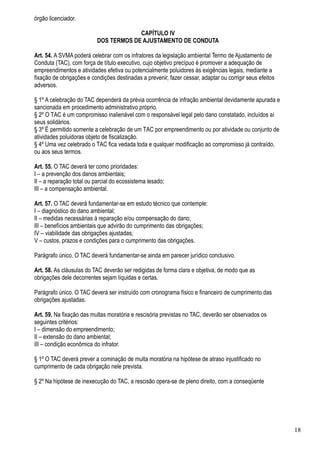 órgão licenciador.

                                        CAPÍTULO IV
                           DOS TERMOS DE AJUSTAMENTO DE CONDUTA

Art. 54. A SVMA poderá celebrar com os infratores da legislação ambiental Termo de Ajustamento de
Conduta (TAC), com força de título executivo, cujo objetivo precípuo é promover a adequação de
empreendimentos e atividades efetiva ou potencialmente poluidores às exigências legais, mediante a
fixação de obrigações e condições destinadas a prevenir, fazer cessar, adaptar ou corrigir seus efeitos
adversos.

§ 1º A celebração do TAC dependerá da prévia ocorrência de infração ambiental devidamente apurada e
sancionada em procedimento administrativo próprio.
§ 2º O TAC é um compromisso inalienável com o responsável legal pelo dano constatado, incluídos aí
seus solidários.
§ 3º É permitido somente a celebração de um TAC por empreendimento ou por atividade ou conjunto de
atividades poluidoras objeto de fiscalização.
§ 4º Uma vez celebrado o TAC fica vedada toda e qualquer modificação ao compromisso já contraído,
ou aos seus termos.

Art. 55. O TAC deverá ter como prioridades:
I – a prevenção dos danos ambientais;
II – a reparação total ou parcial do ecossistema lesado;
III – a compensação ambiental.

Art. 57. O TAC deverá fundamentar-se em estudo técnico que contemple:
I – diagnóstico do dano ambiental;
II – medidas necessárias à reparação e/ou compensação do dano;
III – benefícios ambientais que advirão do cumprimento das obrigações;
IV – viabilidade das obrigações ajustadas;
V – custos, prazos e condições para o cumprimento das obrigações.

Parágrafo único. O TAC deverá fundamentar-se ainda em parecer jurídico conclusivo.

Art. 58. As cláusulas do TAC deverão ser redigidas de forma clara e objetiva, de modo que as
obrigações dele decorrentes sejam líquidas e certas.

Parágrafo único. O TAC deverá ser instruído com cronograma físico e financeiro de cumprimento das
obrigações ajustadas.

Art. 59. Na fixação das multas moratória e rescisória previstas no TAC, deverão ser observados os
seguintes critérios:
I – dimensão do empreendimento;
II – extensão do dano ambiental;
III – condição econômica do infrator.

§ 1º O TAC deverá prever a cominação de multa moratória na hipótese de atraso injustificado no
cumprimento de cada obrigação nele prevista.

§ 2º Na hipótese de inexecução do TAC, a rescisão opera-se de pleno direito, com a conseqüente




                                                                                                          18
 