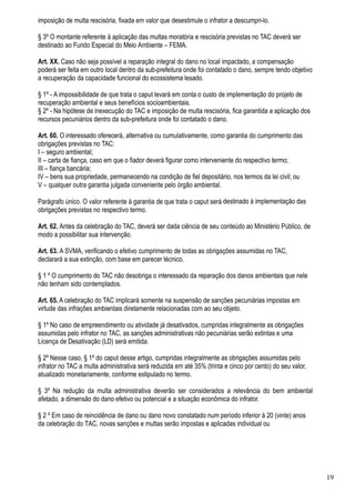 imposição de multa rescisória, fixada em valor que desestimule o infrator a descumpri-lo.

§ 3º O montante referente à aplicação das multas moratória e rescisória previstas no TAC deverá ser
destinado ao Fundo Especial do Meio Ambiente – FEMA.

Art. XX. Caso não seja possível a reparação integral do dano no local impactado, a compensação
poderá ser feita em outro local dentro da sub-prefeitura onde foi contatado o dano, sempre tendo objetivo
a recuperação da capacidade funcional do ecossistema lesado.

§ 1º - A impossibilidade de que trata o caput levará em conta o custo de implementação do projeto de
recuperação ambiental e seus benefícios socioambientais.
§ 2º - Na hipótese de inexecução do TAC e imposição de multa rescisória, fica garantida a aplicação dos
recursos pecuniários dentro da sub-prefeitura onde foi contatado o dano.

Art. 60. O interessado oferecerá, alternativa ou cumulativamente, como garantia do cumprimento das
obrigações previstas no TAC:
I – seguro ambiental;
II – carta de fiança, caso em que o fiador deverá figurar como interveniente do respectivo termo;
III – fiança bancária;
IV – bens sua propriedade, permanecendo na condição de fiel depositário, nos termos da lei civil; ou
V – qualquer outra garantia julgada conveniente pelo órgão ambiental.

Parágrafo único. O valor referente à garantia de que trata o caput será destinado à implementação das
obrigações previstas no respectivo termo.

Art. 62. Antes da celebração do TAC, deverá ser dada ciência de seu conteúdo ao Ministério Público, de
modo a possibilitar sua intervenção.

Art. 63. A SVMA, verificando o efetivo cumprimento de todas as obrigações assumidas no TAC,
declarará a sua extinção, com base em parecer técnico.

§ 1 º O cumprimento do TAC não desobriga o interessado da reparação dos danos ambientais que nele
não tenham sido contemplados.

Art. 65. A celebração do TAC implicará somente na suspensão de sanções pecuniárias impostas em
virtude das infrações ambientais diretamente relacionadas com ao seu objeto.

§ 1º No caso de empreendimento ou atividade já desativados, cumpridas integralmente as obrigações
assumidas pelo infrator no TAC, as sanções administrativas não pecuniárias serão extintas e uma
Licença de Desativação (LD) será emitida.

§ 2º Nesse caso, § 1º do caput desse artigo, cumpridas integralmente as obrigações assumidas pelo
infrator no TAC a multa administrativa será reduzida em até 35% (trinta e cinco por cento) do seu valor,
atualizado monetariamente, conforme estipulado no termo.

§ 3º Na redução da multa administrativa deverão ser considerados a relevância do bem ambiental
afetado, a dimensão do dano efetivo ou potencial e a situação econômica do infrator.

§ 2 º Em caso de reincidência de dano ou dano novo constatado num período inferior à 20 (vinte) anos
da celebração do TAC, novas sanções e multas serão impostas e aplicadas individual ou




                                                                                                            19
 