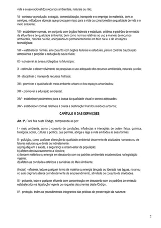vida e o uso racional dos recursos ambientais, naturais ou não;

VI - controlar a produção, extração, comercialização, transporte e o emprego de materiais, bens e
serviços, métodos e técnicas que provoquem risco para a vida ou comprometam a qualidade de vida e o
meio ambiente;

VII - estabelecer normas, em conjunto com órgãos federais e estaduais, critérios e padrões de emissão
de efluentes e de qualidade ambiental, bem como normas relativas ao uso e manejo de recursos
ambientais, naturais ou não, adequando-os permanentemente em face da lei e de inovações
tecnológicas;

VIII – estabelecer normas, em conjunto com órgãos federais e estaduais, para o controle da poluição
atmosférica e propiciar a redução de seus níveis;

IX - conservar as áreas protegidas no Município;

X - estimular o desenvolvimento de pesquisas e uso adequado dos recursos ambientais, naturais ou não;

XI - disciplinar o manejo de recursos hídricos;

XII - promover a qualidade do meio ambiente urbano e dos espaços urbanizados;

XIII - promover a educação ambiental;

XIV - estabelecer parâmetros para a busca da qualidade visual e sonora adequadas;

XIV - estabelecer normas relativas à coleta e destinação final dos resíduos urbanos;

                                    CAPÍTULO III DAS DEFINIÇÕES

Art. 5º. Para fins deste Código, compreende-se por:

I - meio ambiente, como o conjunto de condições, influências e interações de ordem física, química,
biológica, social, cultural e política, que permite, abriga e rege a vida em todas as suas formas;

II - poluição, como qualquer alteração da qualidade ambiental decorrente de atividades humanas ou de
fatores naturais que direta ou indiretamente:
a) prejudiquem a saúde, a segurança e o bem-estar da população;
b) afetem desfavoravelmente a biosfera;
c) lancem matérias ou energia em desacordo com os padrões ambientais estabelecidos na legislação
vigente;
d) afetem as condições estéticas e sanitárias do Meio Ambiente;

(Incluir) - efluente, toda e qualquer forma de matéria ou energia lançada ou liberada nas águas, no ar ou
no solo originária direta ou indiretamente de empreendimento, atividade ou conjunto de atividades.

III - poluente, todo e qualquer efluente com concentração em desacordo com os padrões de emissão
estabelecidos na legislação vigente ou naquelas decorrentes deste Código;

IV - proteção, todos os procedimentos integrantes das práticas de preservação da natureza;




                                                                                                            2
 
