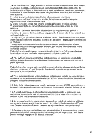 Art. 69. Para efeitos deste Código, denomina-se auditoria ambiental o desenvolvimento de um processo
documentado de inspeção, análise e avaliação sistemática das condições gerais e específicas de
funcionamento de atividades ou desenvolvimento de obras, causadores de impacto, com o objetivo de:
I - determinar os níveis efetivos ou potenciais de poluição ambiental provocadas pelas atividades ou
obras auditadas;
II - verificar o cumprimento de normas ambientais federais, estaduais e municipais;
III - examinar as medidas adotadas quanto à política, às diretrizes e aos padrões da empresa,
objetivando conservar o meio ambiente e a vida;
IV - avaliar os impactos sobre o meio ambiente causados por obras ou atividades auditadas;
V - analisar as condições e a manutenção dos equipamentos e sistema de controle das fontes
poluidoras;
VI - examinar a capacidade e a qualidade do desempenho dos responsáveis pela operação e
manutenção dos sistemas de rotina, instalação e equipamentos de conservação do meio ambiente e da
saúde dos trabalhadores;
VII - propor soluções que reduzam riscos de prováveis acidentes e de emissões contínuas, que possam
afetar, direta ou indiretamente, a saúde e a segurança dos operadores e da população residente na área
de influência;
VIII - apresentar propostas de execução das medidas necessárias, visando corrigir as falhas ou
deficiências constatadas em relação aos itens anteriores, para restaurar o meio ambiente e evitar a
degradação ambiental.
Parágrafo único - O município deverá promover ações articuladas com os órgãos responsáveis pela
fiscalização da saúde do trabalhador, para cumprimento do disposto no inciso VII.

Art. 70. A SVMA, em conjunto com o CADES, poderá determinar aos responsáveis pela atividade
poluidora, a realização de auditorias ambientais periódicas ou ocasionais, estabelecendo diretrizes e
prazos específicos.

Parágrafo único - Nos casos de auditorias periódicas, os procedimentos relacionados à elaboração das
diretrizes a que se refere o "caput" deste artigo deverão incluir a consulta aos responsáveis por sua
realização e à comunidade afetada.

Art. 71. As auditorias ambientais serão realizadas por conta e ônus do auditado, por equipe técnica ou
empresa de sua livre escolha, devidamente cadastrada no órgão ambiental municipal e acompanhadas
por agente público tecnicamente habilitado.

§ 1º. Antes de dar início ao processo de inspeção, a empresa comunicará à SVMA, a equipe técnica ou
empresa contratada que realizará a auditoria, assim como os instrumentos e métodos utilizados por ela.

§ 2º. A omissão ou sonegação de informações relevantes descredenciarão os responsáveis para a
realização de novas auditorias, pelo prazo mínimo de 05(cinco) anos, sendo o fato comunicado ao
Ministério Público para as medidas judiciais cabíveis.

§ 4º. As empresas de auditorias estarão sujeitas à suspensão ou exclusão do cadastro de habilitação,
com agravante de anulação legal de serviço prestado, se constatado vínculo parental de até 3° grau
entre funcionário da empresa auditora e funcionário do órgão ambiental na prestação do serviço.

§ 5º.Os cadastros das empresas habilitadas, bem como seu histórico de serviços nos últimos X anos,
permanecerão disponíveis on-line para acesso irrestrito ao público por um período de X anos da sua
primeira publicação na página do site do órgão fiscalizador.




                                                                                                         21
 