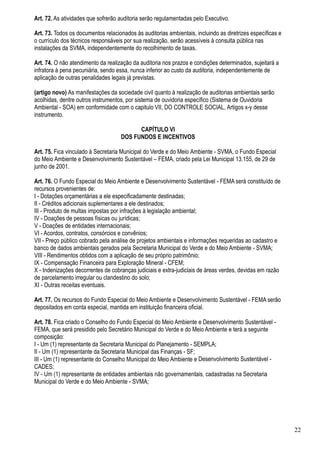 Art. 72. As atividades que sofrerão auditoria serão regulamentadas pelo Executivo.

Art. 73. Todos os documentos relacionados às auditorias ambientais, incluindo as diretrizes específicas e
o currículo dos técnicos responsáveis por sua realização, serão acessíveis à consulta pública nas
instalações da SVMA, independentemente do recolhimento de taxas.

Art. 74. O não atendimento da realização da auditoria nos prazos e condições determinados, sujeitará a
infratora à pena pecuniária, sendo essa, nunca inferior ao custo da auditoria, independentemente de
aplicação de outras penalidades legais já previstas.

(artigo novo) As manifestações da sociedade civil quanto à realização de auditorias ambientais serão
acolhidas, dentre outros instrumentos, por sistema de ouvidoria específico (Sistema de Ouvidoria
Ambiental - SOA) em conformidade com o capitulo VII, DO CONTROLE SOCIAL, Artigos x-y desse
instrumento.

                                          CAPÍTULO VI
                                    DOS FUNDOS E INCENTIVOS

Art. 75. Fica vinculado à Secretaria Municipal do Verde e do Meio Ambiente - SVMA, o Fundo Especial
do Meio Ambiente e Desenvolvimento Sustentável – FEMA, criado pela Lei Municipal 13.155, de 29 de
junho de 2001.

Art. 76. O Fundo Especial do Meio Ambiente e Desenvolvimento Sustentável - FEMA será constituído de
recursos provenientes de:
I - Dotações orçamentárias a ele especificadamente destinadas;
II - Créditos adicionais suplementares a ele destinados;
III - Produto de multas impostas por infrações à legislação ambiental;
IV - Doações de pessoas físicas ou jurídicas;
V - Doações de entidades internacionais;
VI - Acordos, contratos, consórcios e convênios;
VII - Preço público cobrado pela análise de projetos ambientais e informações requeridas ao cadastro e
banco de dados ambientais gerados pela Secretaria Municipal do Verde e do Meio Ambiente - SVMA;
VIII - Rendimentos obtidos com a aplicação de seu próprio patrimônio;
IX - Compensação Financeira para Exploração Mineral - CFEM;
X - Indenizações decorrentes de cobranças judiciais e extra-judiciais de áreas verdes, devidas em razão
de parcelamento irregular ou clandestino do solo;
XI - Outras receitas eventuais.

Art. 77. Os recursos do Fundo Especial do Meio Ambiente e Desenvolvimento Sustentável - FEMA serão
depositados em conta especial, mantida em instituição financeira oficial.

Art. 78. Fica criado o Conselho do Fundo Especial do Meio Ambiente e Desenvolvimento Sustentável -
FEMA, que será presidido pelo Secretário Municipal do Verde e do Meio Ambiente e terá a seguinte
composição:
I - Um (1) representante da Secretaria Municipal do Planejamento - SEMPLA;
II - Um (1) representante da Secretaria Municipal das Finanças - SF;
III - Um (1) representante do Conselho Municipal do Meio Ambiente e Desenvolvimento Sustentável -
CADES;
IV - Um (1) representante de entidades ambientais não governamentais, cadastradas na Secretaria
Municipal do Verde e do Meio Ambiente - SVMA;




                                                                                                            22
 