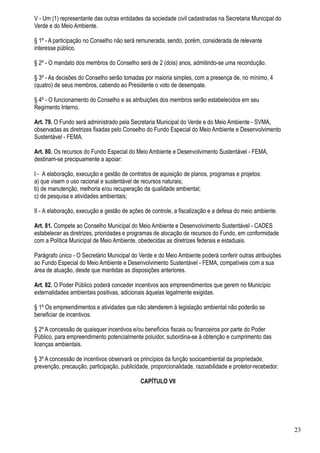 V - Um (1) representante das outras entidades da sociedade civil cadastradas na Secretaria Municipal do
Verde e do Meio Ambiente.

§ 1º - A participação no Conselho não será remunerada, sendo, porém, considerada de relevante
interesse público.

§ 2º - O mandato dos membros do Conselho será de 2 (dois) anos, admitindo-se uma recondução.

§ 3º - As decisões do Conselho serão tomadas por maioria simples, com a presença de, no mínimo, 4
(quatro) de seus membros, cabendo ao Presidente o voto de desempate.

§ 4º - O funcionamento do Conselho e as atribuições dos membros serão estabelecidos em seu
Regimento Interno.

Art. 79. O Fundo será administrado pela Secretaria Municipal do Verde e do Meio Ambiente - SVMA,
observadas as diretrizes fixadas pelo Conselho do Fundo Especial do Meio Ambiente e Desenvolvimento
Sustentável - FEMA.

Art. 80. Os recursos do Fundo Especial do Meio Ambiente e Desenvolvimento Sustentável - FEMA,
destinam-se precipuamente a apoiar:

I - A elaboração, execução e gestão de contratos de aquisição de planos, programas e projetos:
a) que visem o uso racional e sustentável de recursos naturais;
b) de manutenção, melhoria e/ou recuperação da qualidade ambiental;
c) de pesquisa e atividades ambientais;

II - A elaboração, execução e gestão de ações de controle, a fiscalização e a defesa do meio ambiente.

Art. 81. Compete ao Conselho Municipal do Meio Ambiente e Desenvolvimento Sustentável - CADES
estabelecer as diretrizes, prioridades e programas de alocação de recursos do Fundo, em conformidade
com a Política Municipal de Meio Ambiente, obedecidas as diretrizes federais e estaduais.

Parágrafo único - O Secretário Municipal do Verde e do Meio Ambiente poderá conferir outras atribuições
ao Fundo Especial do Meio Ambiente e Desenvolvimento Sustentável - FEMA, compatíveis com a sua
área de atuação, desde que mantidas as disposições anteriores.

Art. 82. O Poder Público poderá conceder incentivos aos empreendimentos que gerem no Município
externalidades ambientais positivas, adicionais àquelas legalmente exigidas.

§ 1º Os empreendimentos e atividades que não atenderem à legislação ambiental não poderão se
beneficiar de incentivos.

§ 2º A concessão de quaisquer incentivos e/ou benefícios fiscais ou financeiros por parte do Poder
Público, para empreendimento potencialmente poluidor, subordina-se à obtenção e cumprimento das
licenças ambientais.

§ 3º A concessão de incentivos observará os princípios da função socioambiental da propriedade,
prevenção, precaução, participação, publicidade, proporcionalidade, razoabilidade e protetor-recebedor.

                                            CAPÍTULO VII




                                                                                                          23
 