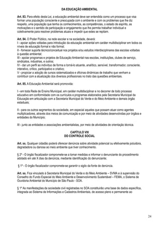 DA EDUCAÇÃO AMBIENTAL

Art. 83. Para efeito desta Lei, a educação ambiental deve ser entendida como um processo que visa
formar uma população consciente e preocupada com o ambiente e com os problemas que lhe diz
respeito, uma população que tenha os conhecimentos, as competências, o estado de espírito, as
motivações e o sentido de participação e engajamento que lhe permita trabalhar individual e
coletivamente para resolver problemas atuais e impedir que estes se repitam.

Art. 84. O Poder Público, na rede escolar e na sociedade, deverá:
I - apoiar ações voltadas para introdução da educação ambiental em caráter multidisciplinar em todos os
níveis de educação formal e não formal;
II - fornecer suporte técnico/conceitual nos projetos e/ou estudos interdisciplinares das escolas voltadas
à questão ambiental;
III - apoiar programas e projetos de Educação Ambiental nas escolas, instituições, clubes de serviço,
sindicatos, industrias, e outros;
IV - dar um perfil ao indivíduo de forma a torná-lo atuante, analítico, sensível, transformador, consciente,
interativo, crítico, participativo e criativo;
V - propiciar a adoção de cursos sistematizados e oficinas dinâmicas de trabalho que venham a
contribuir com a atualização dos diversos profissionais no trato das questões ambientais.

Art. 85. A Educação Ambiental será promovida:

I - em toda Rede de Ensino Municipal, em caráter multidisciplinar e no decorrer de todo processo
educativo em conformidade com os currículos e programas elaborados pela Secretaria Municipal da
Educação em articulação com a Secretaria Municipal do Verde e do Meio Ambiente e demais órgão
estaduais;

II - para os outros segmentos da sociedade, em especial aqueles que possam atuar como agentes
multiplicadores, através dos meios de comunicação e por meio de atividades desenvolvidas por órgãos e
entidades do Município;

III - junto as entidades e associações ambientalistas, por meio de atividades de orientação técnica.

                                            CAPÍTULO VIII
                                        DO CONTROLE SOCIAL

Art. xx. Qualquer cidadão poderá oferecer denúncia sobre atividade potencial ou efetivamente poluidora,
degradadora ou danosa ao meio ambiente que tiver conhecimento.

§ 2º - O órgão fiscalizador compromete-se a tomar medidas e informar o denunciante do procedimento
adotado em até X dias da denúncia, mediante identificação do denunciante;

§ 1º - O órgão fiscalizador compromete-se garantir o sigilo da fonte de denúncia.

Art. xx. Fica vinculado à Secretaria Municipal do Verde e do Meio Ambiente – SVMA e à supervisão do
Conselho do Fundo Especial do Meio Ambiente e Desenvolvimento Sustentável – FEMA, o Sistema de
Ouvidoria Ambiental do Município de São Paulo - SOA.

§ 1º As manifestações da sociedade civil registradas no SOA constituirão uma base de dados específica,
integrada ao Sistema de Informações e Cadastros Ambientais, de acesso pleno e permanente ao




                                                                                                               24
 