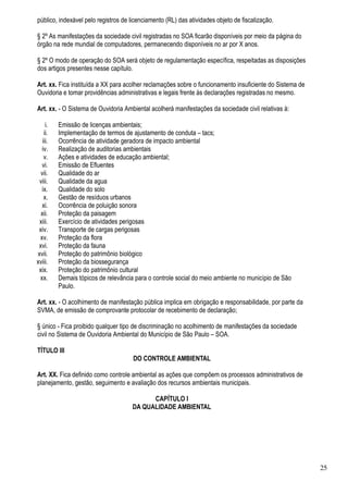 público, indexável pelo registros de licenciamento (RL) das atividades objeto de fiscalização.

§ 2º As manifestações da sociedade civil registradas no SOA ficarão disponíveis por meio da página do
órgão na rede mundial de computadores, permanecendo disponíveis no ar por X anos.

§ 2º O modo de operação do SOA será objeto de regulamentação específica, respeitadas as disposições
dos artigos presentes nesse capítulo.

Art. xx. Fica instituída a XX para acolher reclamações sobre o funcionamento insuficiente do Sistema de
Ouvidoria e tomar providências administrativas e legais frente às declarações registradas no mesmo.

Art. xx. - O Sistema de Ouvidoria Ambiental acolherá manifestações da sociedade civil relativas à:

     i.   Emissão de licenças ambientais;
    ii.   Implementação de termos de ajustamento de conduta – tacs;
   iii.   Ocorrência de atividade geradora de impacto ambiental
  iv.     Realização de auditorias ambientais
    v.    Ações e atividades de educação ambiental;
  vi.     Emissão de Efluentes
  vii.    Qualidade do ar
 viii.    Qualidade da agua
  ix.     Qualidade do solo
    x.    Gestão de resíduos urbanos
  xi.     Ocorrência de poluição sonora
  xii.    Proteção da paisagem
 xiii.    Exercício de atividades perigosas
 xiv.     Transporte de cargas perigosas
 xv.      Proteção da flora
 xvi.     Proteção da fauna
xvii.     Proteção do patrimônio biológico
xviii.    Proteção da biossegurança
 xix.     Proteção do patrimônio cultural
 xx.      Demais tópicos de relevância para o controle social do meio ambiente no município de São
          Paulo.

Art. xx. - O acolhimento de manifestação pública implica em obrigação e responsabilidade, por parte da
SVMA, de emissão de comprovante protocolar de recebimento de declaração;

§ único - Fica proibido qualquer tipo de discriminação no acolhimento de manifestações da sociedade
civil no Sistema de Ouvidoria Ambiental do Município de São Paulo – SOA.

TÍTULO III
                                      DO CONTROLE AMBIENTAL

Art. XX. Fica definido como controle ambiental as ações que compõem os processos administrativos de
planejamento, gestão, seguimento e avaliação dos recursos ambientais municipais.

                                            CAPÍTULO I
                                      DA QUALIDADE AMBIENTAL




                                                                                                          25
 