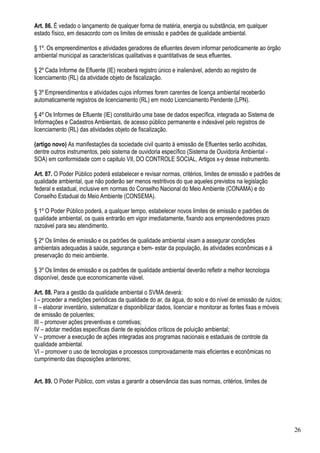 Art. 86. É vedado o lançamento de qualquer forma de matéria, energia ou substância, em qualquer
estado físico, em desacordo com os limites de emissão e padrões de qualidade ambiental.

§ 1º. Os empreendimentos e atividades geradores de efluentes devem informar periodicamente ao órgão
ambiental municipal as características qualitativas e quantitativas de seus efluentes.

§ 2º Cada Informe de Efluente (IE) receberá registro único e inalienável, adendo ao registro de
licenciamento (RL) da atividade objeto de fiscalização.

§ 3º Empreendimentos e atividades cujos informes forem carentes de licença ambiental receberão
automaticamente registros de licenciamento (RL) em modo Licenciamento Pendente (LPN).

§ 4º Os Informes de Efluente (IE) constituirão uma base de dados específica, integrada ao Sistema de
Informações e Cadastros Ambientais, de acesso público permanente e indexável pelo registros de
licenciamento (RL) das atividades objeto de fiscalização.

(artigo novo) As manifestações da sociedade civil quanto à emissão de Efluentes serão acolhidas,
dentre outros instrumentos, pelo sistema de ouvidoria específico (Sistema de Ouvidoria Ambiental -
SOA) em conformidade com o capitulo VII, DO CONTROLE SOCIAL, Artigos x-y desse instrumento.

Art. 87. O Poder Público poderá estabelecer e revisar normas, critérios, limites de emissão e padrões de
qualidade ambiental, que não poderão ser menos restritivos do que aqueles previstos na legislação
federal e estadual, inclusive em normas do Conselho Nacional do Meio Ambiente (CONAMA) e do
Conselho Estadual do Meio Ambiente (CONSEMA).

§ 1º O Poder Público poderá, a qualquer tempo, estabelecer novos limites de emissão e padrões de
qualidade ambiental, os quais entrarão em vigor imediatamente, fixando aos empreendedores prazo
razoável para seu atendimento.

§ 2º Os limites de emissão e os padrões de qualidade ambiental visam a assegurar condições
ambientais adequadas à saúde, segurança e bem- estar da população, às atividades econômicas e à
preservação do meio ambiente.

§ 3º Os limites de emissão e os padrões de qualidade ambiental deverão refletir a melhor tecnologia
disponível, desde que economicamente viável.

Art. 88. Para a gestão da qualidade ambiental o SVMA deverá:
I – proceder a medições periódicas da qualidade do ar, da água, do solo e do nível de emissão de ruídos;
II – elaborar inventário, sistematizar e disponibilizar dados, licenciar e monitorar as fontes fixas e móveis
de emissão de poluentes;
III – promover ações preventivas e corretivas;
IV – adotar medidas específicas diante de episódios críticos de poluição ambiental;
V – promover a execução de ações integradas aos programas nacionais e estaduais de controle da
qualidade ambiental.
VI – promover o uso de tecnologias e processos comprovadamente mais eficientes e econômicas no
cumprimento das disposições anteriores;


Art. 89. O Poder Público, com vistas a garantir a observância das suas normas, critérios, limites de




                                                                                                                26
 