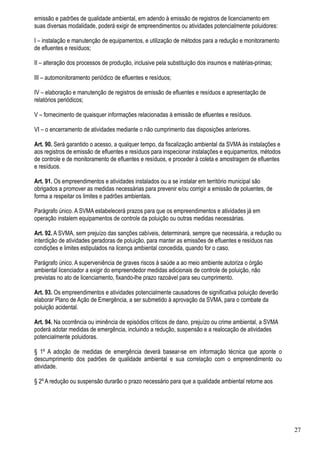 emissão e padrões de qualidade ambiental, em adendo à emissão de registros de licenciamento em
suas diversas modalidade, poderá exigir de empreendimentos ou atividades potencialmente poluidores:

I – instalação e manutenção de equipamentos, e utilização de métodos para a redução e monitoramento
de efluentes e resíduos;

II – alteração dos processos de produção, inclusive pela substituição dos insumos e matérias-primas;

III – automonitoramento periódico de efluentes e resíduos;

IV – elaboração e manutenção de registros de emissão de efluentes e resíduos e apresentação de
relatórios periódicos;

V – fornecimento de quaisquer informações relacionadas à emissão de efluentes e resíduos.

VI – o encerramento de atividades mediante o não cumprimento das disposições anteriores.

Art. 90. Será garantido o acesso, a qualquer tempo, da fiscalização ambiental da SVMA às instalações e
aos registros de emissão de efluentes e resíduos para inspecionar instalações e equipamentos, métodos
de controle e de monitoramento de efluentes e resíduos, e proceder à coleta e amostragem de efluentes
e resíduos.

Art. 91. Os empreendimentos e atividades instalados ou a se instalar em território municipal são
obrigados a promover as medidas necessárias para prevenir e/ou corrigir a emissão de poluentes, de
forma a respeitar os limites e padrões ambientais.

Parágrafo único. A SVMA estabelecerá prazos para que os empreendimentos e atividades já em
operação instalem equipamentos de controle da poluição ou outras medidas necessárias.

Art. 92. A SVMA, sem prejuízo das sanções cabíveis, determinará, sempre que necessária, a redução ou
interdição de atividades geradoras de poluição, para manter as emissões de efluentes e resíduos nas
condições e limites estipulados na licença ambiental concedida, quando for o caso.

Parágrafo único. A superveniência de graves riscos à saúde a ao meio ambiente autoriza o órgão
ambiental licenciador a exigir do empreendedor medidas adicionais de controle de poluição, não
previstas no ato de licenciamento, fixando-lhe prazo razoável para seu cumprimento.

Art. 93. Os empreendimentos e atividades potencialmente causadores de significativa poluição deverão
elaborar Plano de Ação de Emergência, a ser submetido à aprovação da SVMA, para o combate da
poluição acidental.

Art. 94. Na ocorrência ou iminência de episódios críticos de dano, prejuízo ou crime ambiental, a SVMA
poderá adotar medidas de emergência, incluindo a redução, suspensão e a realocação de atividades
potencialmente poluidoras.

§ 1º A adoção de medidas de emergência deverá basear-se em informação técnica que aponte o
descumprimento dos padrões de qualidade ambiental e sua correlação com o empreendimento ou
atividade.

§ 2º A redução ou suspensão durarão o prazo necessário para que a qualidade ambiental retorne aos




                                                                                                         27
 