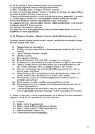 Art. 98. São objetivos do Sistema de Informações e Cadastros Ambientais:
I – Apoiar ações de gestão e controle social das políticas ambientais;
II - coletar e sistematizar dados e informações de interesse ambiental;
III - coligir de forma ordenada, sistêmica e interativa os registros e as informações dos órgãos, entidades
e empresas de interesse da Política do Meio Ambiente;
IV - atuar como instrumento regulador dos registros necessários às diversas necessidades do Município;
V – recolher, organizar, disponibilizar e zelar pela segurança de dados e informações de origem
multidisciplinar de interesse ambiental, para uso do Poder Público e da sociedade;
VI – subsidiar a elaboração e a manutenção do sistema de indicadores ambientais em consonância com
o capítulo IV, artigos 6-10, desse instrumento.
VII - articular-se com os sistemas congêneres.
VIII – promover o uso de tecnologias e processos comprovadamente mais eficientes e econômicos no
cumprimento das disposições anteriores;

Art. 99. O Sistema de Informações e Cadastros Ambientais conterá trabalhos específicos para:

I – elaborar, implantar e manter uma base de dados integrada com cadastros informáticos do interesse
da SVMA, incluindo, dentre outros:

   I.i.        Recursos hídricos, de fauna e de flora;
   I.ii.       Atividades e empreendimentos futuros, existentes ou pregressos passíveis de licenciamento
               ambiental;
   I.iii.      Licenças ambientais pendentes e em vigor;
   I.iv.       Efluentes Poluidores;
   I.v.        Danos e passivos ambientais;
   I.vi.       Termos de Ajustamentos de Conduta –TAC - cumpridos e em cumprimento;
   I.vii.      Entidades populares com Jurisdição no Município, que tenham com objetivo a ação ambiental;
   I.viii.     Órgãos ou entidades Jurídicas, públicas ou privados, com ou sem sede no Município, com
               ação voltada a conservação, defesa, recuperação e controle do meio ambiente;
   I.ix.       Empresas e atividades cuja ação, de repercussão no Município, comporte risco efetivo ou
               potencial para o meio ambiente;
   I.x.        Pessoas físicos ou jurídicas que se dediquem à prestação de serviços de consultoria sobre
               questões ambientais, bem como à elaboração de projetos na área ambiental
   I.xi.       Pessoas físicas ou jurídicas que cometeram infração às normas ambientais incluindo as
               penalidades a elas aplicadas;
   I.xii.      Demais cadastros necessários à gestão municipal das políticas ambientais;
   I.xiii.     Empresas comercializadoras de plantas e produtos de extrativismo vegetal, assim como as
               chamadas plantas medicinais;
   I.xiv.      Outras informações de caráter permanente ou temporário adquiridas com vistas à
               implementação de ações de planejamento, gestão e controle social das políticas ambientais;

II – elaborar, contratar e gerir contratos de aquisição e pleno uso de sistemas informatizados integrados
de gestão e controle das políticas ambientais, incluindo, dentre outros:

     II.i.     Protocolo;
     II.ii.    Gestão e controle de Licenciamentos;
     II.iii.   Gestão e controle de Efluentes e Disposição de Resíduos
     II.iv.    Gestão e controle de Termos de Ajustamento de Conduta;
     II.v.     Sistema de Ouvidoria Ambiental (SOA);
     II.vi.    Planejamento e monitoramento estratégico;




                                                                                                              29
 