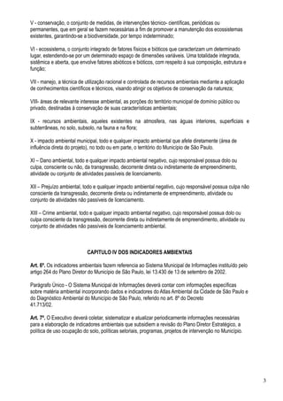 V - conservação, o conjunto de medidas, de intervenções técnico- científicas, periódicas ou
permanentes, que em geral se fazem necessárias a fim de promover a manutenção dos ecossistemas
existentes, garantindo-se a biodiversidade, por tempo indeterminado;

VI - ecossistema, o conjunto integrado de fatores físicos e bióticos que caracterizam um determinado
lugar, estendendo-se por um determinado espaço de dimensões variáveis. Uma totalidade integrada,
sistêmica e aberta, que envolve fatores abióticos e bióticos, com respeito à sua composição, estrutura e
função;

VII - manejo, a técnica de utilização racional e controlada de recursos ambientais mediante a aplicação
de conhecimentos científicos e técnicos, visando atingir os objetivos de conservação da natureza;

VIII- áreas de relevante interesse ambiental, as porções do território municipal de domínio público ou
privado, destinadas à conservação de suas características ambientais;

IX - recursos ambientais, aqueles existentes na atmosfera, nas águas interiores, superficiais e
subterrâneas, no solo, subsolo, na fauna e na flora;

X - impacto ambiental municipal, todo e qualquer impacto ambiental que afete diretamente (área de
influência direta do projeto), no todo ou em parte, o território do Município de São Paulo.

XI – Dano ambiental, todo e qualquer impacto ambiental negativo, cujo responsável possua dolo ou
culpa, consciente ou não, da transgressão, decorrente direta ou indiretamente de empreendimento,
atividade ou conjunto de atividades passíveis de licenciamento.

XII – Prejuízo ambiental, todo e qualquer impacto ambiental negativo, cujo responsável possua culpa não
consciente da transgressão, decorrente direta ou indiretamente de empreendimento, atividade ou
conjunto de atividades não passíveis de licenciamento.

XIII – Crime ambiental, todo e qualquer impacto ambiental negativo, cujo responsável possua dolo ou
culpa consciente da transgressão, decorrente direta ou indiretamente de empreendimento, atividade ou
conjunto de atividades não passíveis de licenciamento ambiental.



                           CAPITULO IV DOS INDICADORES AMBIENTAIS

Art. 6º. Os indicadores ambientais fazem referencia ao Sistema Municipal de Informações instituído pelo
artigo 264 do Plano Diretor do Município de São Paulo, lei 13.430 de 13 de setembro de 2002.

Parágrafo Único - O Sistema Municipal de Informações deverá contar com informações específicas
sobre matéria ambiental incorporando dados e indicadores do Atlas Ambiental da Cidade de São Paulo e
do Diagnóstico Ambiental do Município de São Paulo, referido no art. 8º do Decreto
41.713/02.

Art. 7º. O Executivo deverá coletar, sistematizar e atualizar periodicamente informações necessárias
para a elaboração de indicadores ambientais que subsidiem a revisão do Plano Diretor Estratégico, a
política de uso ocupação do solo, políticas setoriais, programas, projetos de intervenção no Município.




                                                                                                           3
 