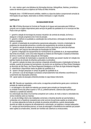 III – criar, manter e gerir uma biblioteca de informações técnicas, bibliográficas, literárias, jornalística e
outras de relevância para os objetivos da Política do Meio Ambiente.

Parágrafo único - A SVMA fornecerá certidões, relatório ou cópia dos dados e proporcionará consulta às
informações de que dispõe, observados os direitos individuais e o sigilo industrial.

CAPÍTULO IV
                                           DA QUALIDADE DO AR

Art. 100. A Política Municipal do Controle de Poluição do Ar águas será executada pela SVMA em
conjunto com os órgãos responsáveis pelos serviços de gestão da qualidade do ar no município de São
Paulo e tem por objetivo:

I – garantir a adoção de tecnologia de processo industrial e de controle de emissão, de forma a
assegurar a redução progressiva dos níveis de poluição;
II - garantir a melhoria na qualidade ou substituição dos combustíveis e otimização da eficiência do
balanço energético;
III - garantir a implantação de procedimentos operacionais adequados, incluindo a implantação de
programas de manutenção preventiva e corretiva dos equipamentos de controle da poluição;
IV – garantir a adoção de sistema de monitoramento contínuo das fontes por parte das empresas
responsáveis, sem prejuízo das atribuições de fiscalização da SVMA;
V - garantir a integração dos equipamentos de monitoramento da qualidade do ar, de responsabilidade
das fontes de emissão, numa única rede integrada ao Sistema de Informações e Cadastros Ambientais
de forma a manter um sistema adequado de informações;
VI - garantir a proibição de implantação ou expansão de atividades que possam resultar em violação dos
padrões fixados de emissão de efluentes particulados na atmosfera;
VII - garantir a seleção de áreas mais propícias à dispersão atmosférica para a implantação de fontes de
emissão, quando do processo de licenciamento, de acordo com as diretrizes do Plano Diretor Estratégico
do Município de São Paulo, dos Planos Regionais Estratégicos e do Plano de Ação Ambiental Integrado.
X - sistematizar e disponibilizar dados de gestão de qualidade do ar
IX – apoiar e divulgar pesquisas no campo da gestão da qualidade do ar;
XI – promover o uso de tecnologias e processos comprovadamente mais eficientes e econômicos no
cumprimento das disposições anteriores;
VIII - apoiar ações de educação ambiental previstas no caput desse instrumento.


Art. 101. Deverão ser respeitados, entre outros, os seguintes procedimentos gerais para o controle de
emissão de material particulado:
I - na estocagem a céu aberto de materiais que possam gerar emissão por transporte eólico:
a) umidade mínima das pilhas superior a 10% ou, preferencialmente, cobertura das superfícies por
materiais ou substâncias selantes;
b) a arborização das áreas circunvizinhas compatível com a altura, de modo a reduzir a velocidade dos
ventos incidentes sobre as mesmas;
II - as vias de tráfego interno das instalações comerciais e industrias deverão ser pavimentadas e
umidecidas com a freqüência necessária para evitar acúmulo de partículas sujeitas ao arraste eólico;
III - as áreas adjacentes às fontes de emissão de poluentes atmosféricos, quando descampadas,
deverão ser objeto de programa de reflorestamento e arborização, por espécies e manejos adequados;
IV - sempre que tecnicamente possível, os locais de estocagem e transferência de materiais que possam
estar sujeitos ao arraste eólico, deverão ser mantidos sob cobertura ou enclausurados;




                                                                                                                 30
 