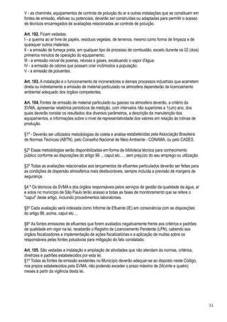 V - as chaminés, equipamentos de controle de poluição do ar e outras instalações que se constituam em
fontes de emissão, efetivas ou potenciais, deverão ser construídas ou adaptadas para permitir o acesso
de técnicos encarregados de avaliações relacionadas ao controle de poluição.

Art. 102. Ficam vedadas:
I - a queima ao ar livre de papéis, resíduos vegetais, de terrenos, mesmo como forma de limpeza e de
quaisquer outros materiais;
II - a emissão de fumaça preta, em qualquer tipo de processo de combustão, exceto durante os 02 (dois)
primeiros minutos de operação do equipamento;
III - a emissão visível de poeiras, névoas e gases, excetuando o vapor d'água;
IV - a emissão de odores que possam criar incômodos a população;
V - a emissão de poluentes.

Art. 103. A instalação e o funcionamento de incineradores e demais processos industriais que acarretem
direta ou indiretamente a emissão de material particulado na atmosfera dependerão de licenciamento
ambiental adequado dos órgãos competentes.

Art. 104. Fontes de emissão de material particulado ou gasoso na atmosfera deverão, a critério da
SVMA, apresentar relatórios periódicos de medição, com intervalos não superiores a 1(um) ano, dos
quais deverão constar os resultados dos diversos parâmetros, a descrição da manutenção dos
equipamentos, e informações sobre o nível de representatividade dos valores em relação às rotinas de
produção.

§1º - Deverão ser utilizados metodologias de coleta e análise estabelecidas pela Associação Brasileira
de Normas Técnicas (ABTN), pelo Conselho Nacional de Meio Ambiente - CONAMA, ou pelo CADES.

§2º Essas metodologias serão disponibilizadas em forma de biblioteca técnica para conhecimento
público conforme as disposições do artigo 99 ... caput etc... , sem prejuízo do seu emprego ou utilização.

§3º Todas as avaliações relacionadas aos lançamentos de efluentes particulados deverão ser feitas para
as condições de dispersão atmosférica mais desfavoráveis, sempre incluída a previsão de margens de
segurança.

§4 º Os técnicos da SVMA e dos órgãos responsáveis pelos serviços de gestão da qualidade da água, ar
e solos no município de São Paulo terão acesso a todas as fases de monitoramento que se refere o
"caput" deste artigo, incluindo procedimentos laboratoriais.

§5º Cada avaliação será indexada como Informe de Efluente (IE) em consonância com as disposições
do artigo 86, acima, caput etc....

§6º As fontes emissores de efluentes que forem avaliados negativamente frente aos critérios e padrões
de qualidade em vigor na lei, receberão o Registro de Licenciamento Pendente (LPN), cabendo aos
órgãos fiscalizadores a implementação de ações fiscalizatórias e a aplicação de multas sobre os
responsáveis pelas fontes poluidoras para mitigação do fato constatado.

Art. 105. São vedadas a instalação e ampliação de atividades que não atendam às normas, critérios,
diretrizes e padrões estabelecidos por esta lei.
§1º Todas as fontes de emissão existentes no Município deverão adequar-se ao disposto neste Código,
nos prazos estabelecidos pela SVMA, não podendo exceder o prazo máximo de 24(vinte e quatro)
meses à partir da vigência desta lei.




                                                                                                             31
 