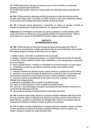 §2º A SVMA poderá reduzir este prazo nos casos em que os níveis de emissão ou os incômodos
causados à população sejam significativos.
§3º A SVMA poderá ampliar os prazos por motivos alheios aos interessados desde que devidamente
justificado.

Art. 106. A SVMA procederá a elaboração periódica de proposta de revisão dos limites de emissão
previstos neste Código, sujeito a apreciação do CADES, de forma a incluir outras substâncias e adequá-
los aos avanços das tecnologias de processo industrial e controle da poluição.

Art. 107. O Executivo deverá regulamentar e implementar um sistema de inspeção e controle de
emissão de poluentes pelos veículos automotores em uso, registrados no Município.

(artigo novo) As manifestações da sociedade civil quanto à qualidade do ar serão acolhidas, dentre
outros instrumentos, por sistema de ouvidoria específico (Sistema de Ouvidoria Ambiental - SOA) em
conformidade com o capitulo VII, DO CONTROLE SOCIAL, Artigos x-y desse instrumento.

                                           CAPÍTULO V
                                     DA PRESERVAÇÃO DA ÁGUA

Art. 108. A Política Municipal do Controle de Poluição das Águas será executada pela SVMA em
conjunto com as concessionárias ou órgãos responsáveis pelos serviços de distribuição, coleta e gestão
da qualidade da água no município de São Paulo e tem por objetivo:

I - proteger a saúde, o bem-estar e a qualidade de vida da população;
II - proteger e recuperar os ecossistemas aquáticos, com especial atenção para as áreas de nascentes,
os mananciais, várzeas, aqüíferos e lençóis d´água subterrâneos e outras relevantes para a manutenção
dos ciclos biológicos;
III - reduzir, progressivamente, a toxidade e as quantidades dos poluentes lançados nos corpos d'água;
IV - compatibilizar e controlar os usos efetivos e potenciais da água, tanto qualitativa quanto
quantitativamente;
V - o adequado tratamento dos efluentes líquidos, visando conservar a qualidade dos recursos hídricos.
VI – promover o uso de novas tecnologias de abastecimento e saneamento urbano comprovadamente
mais eficientes e econômicas na preservação dos recursos hídricos superficiais e subterrâneos.
VI - promover e incentivar a permeabilidade do solo urbano, bem como, a captação, o re-uso e a
infiltração local de águas pluviais;
X -sistematizar e disponibilizar dados da gestão de qualidade da agua
VIII – apoiar e divulgar pesquisas no campo da gestão da qualidade da água;
XIX – promover o uso de tecnologias e processos comprovadamente mais eficientes e econômicos no
cumprimento das disposições anteriores;
VII - apoiar ações de educação ambiental previstas no caput desse instrumento.

Art. 109. As diretrizes deste Código, aplicam-se a quaisquer atividades instaladas no Município de São
Paulo que acarretem, efetiva ou potencialmente, prejuízos de aqüíferos, lençóis e demais líquidos em
águas interiores, superficiais ou subterrâneas, por atividade direta, indireta ou por quaisquer meios de
lançamentos de efluentes no ambiente, em redes de coleta ou em emissários.

Art. 110. Os critérios e padrões estabelecidos em legislação deverão ser atendidos, também, por etapas
ou áreas específicas do processo de produção ou geração de efluentes, de forma a impedir a sua
diluição e assegurar a redução das cargas poluidoras totais.




                                                                                                           32
 