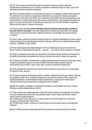 Art. 111. Os lançamentos de efluentes líquidos não poderão conferir aos corpos receptores
características em desacordo com os critérios e padrões de qualidade de água em vigor, ou que criem
obstáculos ao trânsito de espécies migratórias.

Art. 112. As atividades efetivas ou potencialmente poluidoras e de captação, implementarão programas
de monitoramento de efluentes e da qualidade ambiental em suas áreas de influência, previamente
estabelecidos ou aprovados pela SVMA, com conhecimento dos comitês das bacias hidrográficas e das
concessionárias ou órgãos responsáveis pelos serviços de distribuição, coleta e gestão da qualidade da
água no município de São Paulo, constituindo tais programas numa rede de informações integrada ao
Sistema de Informações e Cadastros Ambientais.

§1º Para tal, serão realizados planos estratégico decenais de preservação da água e gestão de
efluentes hídricos municipais, onde serão estabelecidos indicadores de seguimento, de avaliação,
linhas de base e metas de saneamento, gestão de efluentes e a preservação dos recursos hídricos
municipais.

§2º Para a coleta e análise dos efluentes líquidos deverão ser utilizadas metodologias de coleta e análise
estabelecidas pela Associação Brasileira de Normas Técnicas (ABTN), pelo Conselho Nacional de Meio
Ambiente - CONAMA, ou pelo CADES.

§3º Essas metodologias serão disponibilizadas em forma de biblioteca técnica para conhecimento
público conforme as disposições do artigo 99 ... caput etc... , sem prejuízo do seu emprego ou utilização.

§4º Todas as avaliações relacionadas aos lançamentos de efluentes líquidos deverão ser feitas para as
condições de dispersão mais desfavoráveis, sempre incluída a previsão de margens de segurança.

§5º Os técnicos da SVMA, concessionárias ou órgãos responsáveis pelos serviços de distribuição, coleta
e gestão da qualidade da água no município de São Paulo terão acesso a todas as fases de
monitoramento que se refere o "caput" deste artigo, incluindo procedimentos laboratoriais.

§6º Cada avaliação será indexada como Informe de Efluente (IE) em consonância com as disposições
do artigo 86, acima, caput etc....

§7º Os corpos receptores de efluentes que forem avaliados negativamente frente aos critérios e padrões
de qualidade em vigor na lei, receberão o Registro de Licenciamento Pendente (LPN), cabendo aos
órgãos fiscalizadores a implementação de ações fiscalizatórias e a aplicação de multas sobre os
responsáveis pelas fontes poluidoras para mitigação do fato constatado.

Art. XX. São vedadas a instalação e ampliação de atividades que não atendam às normas, critérios,
diretrizes e padrões estabelecidos por esta lei.

§1º Todas as fontes de emissão existentes no Município deverão adequar-se ao disposto neste Código,
nos prazos estabelecidos pela SVMA, não podendo exceder o prazo máximo de 24(vinte e quatro)
meses à partir da vigência desta lei.
§2º A SVMA poderá reduzir este prazo nos casos em que os níveis de emissão ou os incômodos
causados à população sejam significativos.
§3º A SVMA poderá ampliar os prazos por motivos alheios aos interessados desde que devidamente
justificado.

Art. xx. A SVMA procederá a elaboração periódica de proposta de revisão dos limites de emissão




                                                                                                             33
 