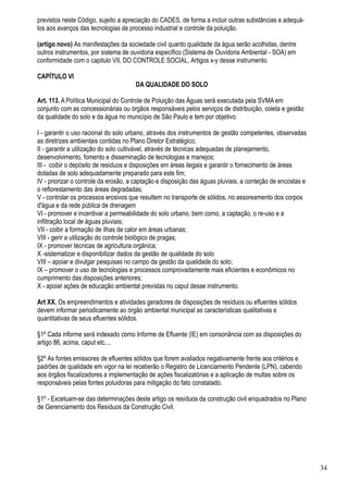 previstos neste Código, sujeito a apreciação do CADES, de forma a incluir outras substâncias e adequá-
los aos avanços das tecnologias de processo industrial e controle da poluição.

(artigo novo) As manifestações da sociedade civil quanto qualidade da água serão acolhidas, dentre
outros instrumentos, por sistema de ouvidoria específico (Sistema de Ouvidoria Ambiental - SOA) em
conformidade com o capitulo VII, DO CONTROLE SOCIAL, Artigos x-y desse instrumento.

CAPÍTULO VI
                                      DA QUALIDADE DO SOLO

Art. 113. A Política Municipal do Controle de Poluição das Águas será executada pela SVMA em
conjunto com as concessionárias ou órgãos responsáveis pelos serviços de distribuição, coleta e gestão
da qualidade do solo e da água no município de São Paulo e tem por objetivo:

I - garantir o uso racional do solo urbano, através dos instrumentos de gestão competentes, observadas
as diretrizes ambientais contidas no Plano Diretor Estratégico;
II - garantir a utilização do solo cultivável, através de técnicas adequadas de planejamento,
desenvolvimento, fomento e disseminação de tecnologias e manejos;
III - coibir o depósito de resíduos e disposições em áreas ilegais e garantir o fornecimento de áreas
dotadas de solo adequadamente preparado para este fim;
IV - priorizar o controle da erosão, a captação e disposição das águas pluviais, a conteção de encostas e
o reflorestamento das áreas degradadas;
V - controlar os processos erosivos que resultem no transporte de sólidos, no assoreamento dos corpos
d'água e da rede pública de drenagem
VI - promover e incentivar a permeabilidade do solo urbano, bem como, a captação, o re-uso e a
infiltração local de águas pluviais;
VII - coibir a formação de ilhas de calor em áreas urbanas;
VIII - gerir a utilização do controle biológico de pragas;
IX - promover técnicas de agricultura orgânica;
X -sistematizar e disponibilizar dados da gestão de qualidade do solo
VIII – apoiar e divulgar pesquisas no campo da gestão da qualidade do solo;
IX – promover o uso de tecnologias e processos comprovadamente mais eficientes e econômicos no
cumprimento das disposições anteriores;
X - apoiar ações de educação ambiental previstas no caput desse instrumento.

Art XX. Os empreendimentos e atividades geradores de disposições de resíduos ou efluentes sólidos
devem informar periodicamente ao órgão ambiental municipal as características qualitativas e
quantitativas de seus efluentes sólidos.

§1º Cada informe será indexado como Informe de Efluente (IE) em consonância com as disposições do
artigo 86, acima, caput etc....

§2º As fontes emissores de efluentes sólidos que forem avaliados negativamente frente aos critérios e
padrões de qualidade em vigor na lei receberão o Registro de Licenciamento Pendente (LPN), cabendo
aos órgãos fiscalizadores a implementação de ações fiscalizatórias e a aplicação de multas sobre os
responsáveis pelas fontes poluidoras para mitigação do fato constatado.

§1º - Excetuam-se das determinações deste artigo os resíduos da construção civil enquadrados no Plano
de Gerenciamento dos Resíduos da Construção Civil.




                                                                                                            34
 