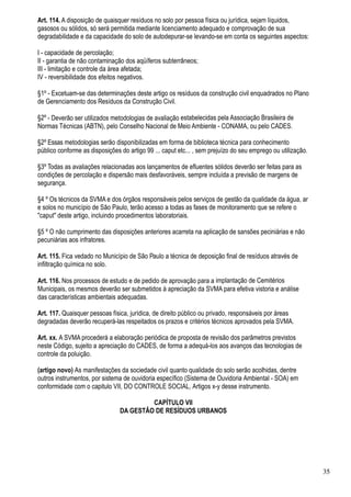 Art. 114. A disposição de quaisquer resíduos no solo por pessoa física ou jurídica, sejam líquidos,
gasosos ou sólidos, só será permitida mediante licenciamento adequado e comprovação de sua
degradabilidade e da capacidade do solo de autodepurar-se levando-se em conta os seguintes aspectos:

I - capacidade de percolação;
II - garantia de não contaminação dos aqüíferos subterrâneos;
III - limitação e controle da área afetada;
IV - reversibilidade dos efeitos negativos.

§1º - Excetuam-se das determinações deste artigo os resíduos da construção civil enquadrados no Plano
de Gerenciamento dos Resíduos da Construção Civil.

§2º - Deverão ser utilizados metodologias de avaliação estabelecidas pela Associação Brasileira de
Normas Técnicas (ABTN), pelo Conselho Nacional de Meio Ambiente - CONAMA, ou pelo CADES.

§2º Essas metodologias serão disponibilizadas em forma de biblioteca técnica para conhecimento
público conforme as disposições do artigo 99 ... caput etc... , sem prejuízo do seu emprego ou utilização.

§3º Todas as avaliações relacionadas aos lançamentos de efluentes sólidos deverão ser feitas para as
condições de percolação e dispersão mais desfavoráveis, sempre incluída a previsão de margens de
segurança.

§4 º Os técnicos da SVMA e dos órgãos responsáveis pelos serviços de gestão da qualidade da água, ar
e solos no município de São Paulo, terão acesso a todas as fases de monitoramento que se refere o
"caput" deste artigo, incluindo procedimentos laboratoriais.

§5 º O não cumprimento das disposições anteriores acarreta na aplicação de sansões peciniárias e não
pecuniárias aos infratores.

Art. 115. Fica vedado no Município de São Paulo a técnica de deposição final de resíduos através de
infiltração química no solo.

Art. 116. Nos processos de estudo e de pedido de aprovação para a implantação de Cemitérios
Municipais, os mesmos deverão ser submetidos à apreciação da SVMA para efetiva vistoria e análise
das características ambientais adequadas.

Art. 117. Quaisquer pessoas física, jurídica, de direito público ou privado, responsáveis por áreas
degradadas deverão recuperá-las respeitados os prazos e critérios técnicos aprovados pela SVMA.

Art. xx. A SVMA procederá a elaboração periódica de proposta de revisão dos parâmetros previstos
neste Código, sujeito a apreciação do CADES, de forma a adequá-los aos avanços das tecnologias de
controle da poluição.

(artigo novo) As manifestações da sociedade civil quanto qualidade do solo serão acolhidas, dentre
outros instrumentos, por sistema de ouvidoria específico (Sistema de Ouvidoria Ambiental - SOA) em
conformidade com o capitulo VII, DO CONTROLE SOCIAL, Artigos x-y desse instrumento.

                                         CAPÍTULO VII
                                DA GESTÃO DE RESÍDUOS URBANOS




                                                                                                             35
 