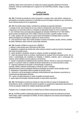 acolhidas, dentre outros instrumentos, por sistema de ouvidoria específico (Sistema de Ouvidoria
Ambiental - SOA) em conformidade com o capitulo VII, DO CONTROLE SOCIAL, Artigos x-y desse
instrumento.

                                           CAPÍTULO VIII
                                       DA POLUIÇÃO SONORA

Art. 122. O Controle da emissão de ruídos visa garantir o sossego e bem- estar público, evitando sua
perturbação por emissões excessivas ou incômodas de sons de qualquer natureza ou que contrariem os
níveis máximos fixados em lei ou regulamento.

Art. 123. Para efeitos deste Código, consideram-se aplicáveis as seguintes definições:
I - poluição sonora: toda emissão de som que, direta ou indiretamente, seja ofensiva ou nociva à saúde,
à segurança e ao bem-estar público ou transgrida as disposições fixadas na norma competente;
II - som: fenômeno físico provocado pela propagação de vibrações mecânicas em um meio elástico,
dentro da faixa de freqüência de 16hz à 20khz e possível de excitar o aparelho auditivo humano;
III - ruídos: qualquer som que cause ou possa causar perturbações ao sossego público ou produzir
efeitos psicológicos e/ou fisiológicos negativos em seres humanos;
IV - zona sensível de ruídos: são as áreas situadas no entorno de hospitais, escolas, creches, unidades
de saúde, bibliotecas, asilos e área de conservação ambiental.

Art. 124. Compete a SVMA em conjunto com a SEMPLA:
I - elaborar a carta acústica para o Município de São Paulo;
II - estabelecer o programa de controle dos ruídos urbanos e exercer o poder de controle e fiscalização
das fontes de poluição sonora;
III - aplicar sanções e interdições, parciais ou integrais, previstas na legislação vigente;
IV - exigir das pessoas físicas ou jurídicas, responsáveis por qualquer fonte de poluição sonora, fixa ou
móvel, a apresentação dos resultados de medições e relatórios, podendo, para a consecução dos
mesmos, serem utilizados recursos próprios ou de terceiros;
V - impedir a localização de estabelecimentos industriais, fábricas, oficinas ou outros que produzam ou
possam vir a produzir ruídos em unidades territoriais residenciais ou em zonas sensíveis a ruídos;
VI - organizar programas de educação e conscientização a respeito de:
a)causas, efeitos e métodos de atenuação e controle de ruídos e vibrações;
b)esclarecimentos sobre as proibições relativas às atividades que possam causar poluição sonora.
X - sistematizar e disponibilizar dados de gestão da poluição sonora;
IX – promover o uso de tecnologias e processos comprovadamente mais eficientes e econômicos no
cumprimento das disposições anteriores;
VIII – apoiar e divulgar pesquisas no campo da gestão da poluição sonora;
X - apoiar ações de educação ambiental previstas no caput desse instrumento.

Art. 125. A fiscalização do controle de emissão de ruídos será feita por equipe de fiscalização das
Subprefeituras, sendo a medição feita através de aparelho ou equipamento especializado observadas as
normas de posição e distância de medição disciplinadas pela ABNT.

Parágrafo único. A medição será feita na unidade física do Sistema Internacional decibel (db).

Art. xx. A SVMA procederá a elaboração periódica de proposta de revisão dos parâmetros previstos
neste Código, sujeito a apreciação do CADES, de forma a adequá-los aos avanços das tecnologias de
controle da poluição.




                                                                                                            37
 