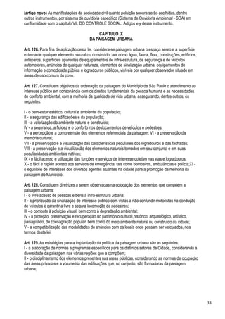 (artigo novo) As manifestações da sociedade civil quanto poluição sonora serão acolhidas, dentre
outros instrumentos, por sistema de ouvidoria específico (Sistema de Ouvidoria Ambiental - SOA) em
conformidade com o capitulo VII, DO CONTROLE SOCIAL, Artigos x-y desse instrumento.

                                           CAPÍTULO IX
                                       DA PAISAGEM URBANA

Art. 126. Para fins de aplicação desta lei, considera-se paisagem urbana o espaço aéreo e a superfície
externa de qualquer elemento natural ou construído, tais como água, fauna, flora, construções, edifícios,
anteparos, superfícies aparentes de equipamentos de infra-estrutura, de segurança e de veículos
automotores, anúncios de qualquer natureza, elementos de sinalização urbana, equipamentos de
informação e comodidade pública e logradouros públicos, visíveis por qualquer observador situado em
áreas de uso comum do povo.

Art. 127. Constituem objetivos da ordenação da paisagem do Município de São Paulo o atendimento ao
interesse público em consonância com os direitos fundamentais da pessoa humana e as necessidades
de conforto ambiental, com a melhoria da qualidade de vida urbana, assegurando, dentre outros, os
seguintes:

I - o bem-estar estético, cultural e ambiental da população;
II - a segurança das edificações e da população;
III - a valorização do ambiente natural e construído;
IV - a segurança, a fluidez e o conforto nos deslocamentos de veículos e pedestres;
V - a percepção e a compreensão dos elementos referenciais da paisagem; VI - a preservação da
memória cultural;
VII - a preservação e a visualização das características peculiares dos logradouros e das fachadas;
VIII - a preservação e a visualização dos elementos naturais tomados em seu conjunto e em suas
peculiaridades ambientais nativas;
IX - o fácil acesso e utilização das funções e serviços de interesse coletivo nas vias e logradouros;
X - o fácil e rápido acesso aos serviços de emergência, tais como bombeiros, ambulâncias e polícia;XI -
o equilíbrio de interesses dos diversos agentes atuantes na cidade para a promoção da melhoria da
paisagem do Município.

Art. 128. Constituem diretrizes a serem observadas na colocação dos elementos que compõem a
paisagem urbana:
I - o livre acesso de pessoas e bens à infra-estrutura urbana;
II - a priorização da sinalização de interesse público com vistas a não confundir motoristas na condução
de veículos e garantir a livre e segura locomoção de pedestres;
III - o combate à poluição visual, bem como à degradação ambiental;
IV - a proteção, preservação e recuperação do patrimônio cultural,histórico, arqueológico, artístico,
paisagístico, de consagração popular, bem como do meio ambiente natural ou construído da cidade;
V - a compatibilização das modalidades de anúncios com os locais onde possam ser veiculados, nos
termos desta lei;

Art. 129. As estratégias para a implantação da política da paisagem urbana são as seguintes:
I - a elaboração de normas e programas específicos para os distintos setores da Cidade, considerando a
diversidade da paisagem nas várias regiões que a compõem;
II - o disciplinamento dos elementos presentes nas áreas públicas, considerando as normas de ocupação
das áreas privadas e a volumetria das edificações que, no conjunto, são formadoras da paisagem
urbana;




                                                                                                            38
 
