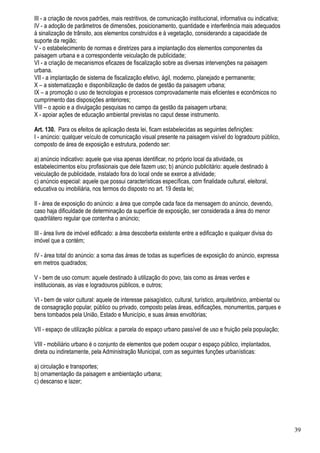 III - a criação de novos padrões, mais restritivos, de comunicação institucional, informativa ou indicativa;
IV - a adoção de parâmetros de dimensões, posicionamento, quantidade e interferência mais adequados
à sinalização de trânsito, aos elementos construídos e à vegetação, considerando a capacidade de
suporte da região;
V - o estabelecimento de normas e diretrizes para a implantação dos elementos componentes da
paisagem urbana e a correspondente veiculação de publicidade;
VI - a criação de mecanismos eficazes de fiscalização sobre as diversas intervenções na paisagem
urbana.
VII - a implantação de sistema de fiscalização efetivo, ágil, moderno, planejado e permanente;
X – a sistematização e disponibilização de dados de gestão da paisagem urbana;
IX – a promoção o uso de tecnologias e processos comprovadamente mais eficientes e econômicos no
cumprimento das disposições anteriores;
VIII – o apoio e a divulgação pesquisas no campo da gestão da paisagem urbana;
X - apoiar ações de educação ambiental previstas no caput desse instrumento.

Art. 130. Para os efeitos de aplicação desta lei, ficam estabelecidas as seguintes definições:
I - anúncio: qualquer veículo de comunicação visual presente na paisagem visível do logradouro público,
composto de área de exposição e estrutura, podendo ser:

a) anúncio indicativo: aquele que visa apenas identificar, no próprio local da atividade, os
estabelecimentos e/ou profissionais que dele fazem uso; b) anúncio publicitário: aquele destinado à
veiculação de publicidade, instalado fora do local onde se exerce a atividade;
c) anúncio especial: aquele que possui características específicas, com finalidade cultural, eleitoral,
educativa ou imobiliária, nos termos do disposto no art. 19 desta lei;

II - área de exposição do anúncio: a área que compõe cada face da mensagem do anúncio, devendo,
caso haja dificuldade de determinação da superfície de exposição, ser considerada a área do menor
quadrilátero regular que contenha o anúncio;

III - área livre de imóvel edificado: a área descoberta existente entre a edificação e qualquer divisa do
imóvel que a contém;

IV - área total do anúncio: a soma das áreas de todas as superfícies de exposição do anúncio, expressa
em metros quadrados;

V - bem de uso comum: aquele destinado à utilização do povo, tais como as áreas verdes e
institucionais, as vias e logradouros públicos, e outros;

VI - bem de valor cultural: aquele de interesse paisagístico, cultural, turístico, arquitetônico, ambiental ou
de consagração popular, público ou privado, composto pelas áreas, edificações, monumentos, parques e
bens tombados pela União, Estado e Município, e suas áreas envoltórias;

VII - espaço de utilização pública: a parcela do espaço urbano passível de uso e fruição pela população;

VIII - mobiliário urbano é o conjunto de elementos que podem ocupar o espaço público, implantados,
direta ou indiretamente, pela Administração Municipal, com as seguintes funções urbanísticas:

a) circulação e transportes;
b) ornamentação da paisagem e ambientação urbana;
c) descanso e lazer;




                                                                                                                 39
 