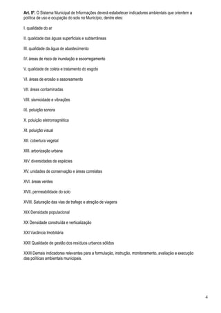 Art. 8º. O Sistema Municipal de Informações deverá estabelecer indicadores ambientais que orientem a
política de uso e ocupação do solo no Município, dentre eles:

I. qualidade do ar

II. qualidade das águas superficiais e subterrâneas

III. qualidade da água de abastecimento

IV. áreas de risco de inundação e escorregamento

V. qualidade de coleta e tratamento do esgoto

VI. áreas de erosão e assoreamento

VII. áreas contaminadas

VIII. sismicidade e vibrações

IX. poluição sonora

X. poluição eletromagnética

XI. poluição visual

XII. cobertura vegetal

XIII. arborização urbana

XIV. diversidades de espécies

XV. unidades de conservação e áreas correlatas

XVI. áreas verdes

XVII. permeabilidade do solo

XVIII. Saturação das vias de trafego e atração de viagens

XIX Densidade populacional

XX Densidade construída e verticalização

XXI Vacância Imobiliária

XXII Qualidade de gestão dos resíduos urbanos sólidos

XXIII Demais indicadores relevantes para a formulação, instrução, monitoramento, avaliação e execução
das políticas ambientais municipais.




                                                                                                        4
 