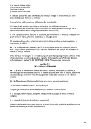 d) serviços de utilidade pública;
e) comunicação e publicidade;
f) atividade comercial;
g) acessórios à infra-estrutura;

IX - fachada: qualquer das faces externas de uma edificação principal ou complementar, tais como
torres, caixas d`água, chaminés ou similares;

X - imóvel: o lote, público ou privado, edificado ou não, assim definido:

a) imóvel edificado: aquele ocupado total ou parcialmente com edificação permanente;
b) imóvel não-edificado: aquele não ocupado ou ocupado com edificação transitória, em que não se
exerçam atividades nos termos da legislação de uso e ocupação do solo;

XI - lote: a parcela de terreno resultante de loteamento, desmembramento ou desdobro, contida em uma
quadra com, pelo menos, uma divisa lindeira a via de circulação oficial;

XII - testada ou alinhamento: a linha divisória entre o imóvel de propriedade particular ou pública e o
logradouro ou via pública.

Art. xx. A SVMA procederá a elaboração periódica de proposta de revisão dos parâmetros previstos
neste Código, sujeito a apreciação do CADES, de forma a adequá-los aos avanços das tecnologias de
controle da poluição ambiental.

(artigo novo) As manifestações da sociedade civil quanto proteção da paisagem serão acolhidas, dentre
outros instrumentos, por sistema de ouvidoria específico (Sistema de Ouvidoria Ambiental - SOA) em
conformidade com o capitulo VII, DO CONTROLE SOCIAL, Artigos x-y desse instrumento.

                                             CAPÍTULO X
                                     DAS ATIVIDADES PERIGOSAS

Art. 131. É dever do Poder Público controlar e fiscalizar a produção, a estocagem, o transporte, a
comercialização e a utilização de substâncias ou produtos perigosos, bem como as técnicas, os métodos
e as instalações que comportem risco efetivo ou potencial para a sadia qualidade de vida e do meio
ambiente.

Art. 132. São vedados no Município de São Paulo, entre outros que proibir este Código:

I - o lançamento de esgoto "in natura", em corpos d'água;

II - a produção, distribuição e venda de aerossóis que contenham clorofluorcarbono;

III - a fabricação, comercialização, transporte, armazenamento e utilização de armas químicas e
biológicas;

IV - a instalação de depósitos de explosivos, para uso civil;

V - a utilização de metais pesados em quaisquer processos de extração, produção e beneficiamento que
resultem na contaminação do meio ambiente natural;




                                                                                                          40
 