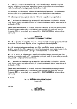 VI - a produção, o transporte, a comercialização e o uso de medicamentos, agrotóxicos, produtos
químicos ou biológicos cujo emprego seja proibido no território nacional e/ou por outros países, por
razões toxicológicas, farmacológicas ou de degradação ambiental;

VII - a produção ou o uso, depósito, comercialização e o transporte de materiais e equipamentos ou
artefatos que façam uso de substâncias radioativas, exceto para fins científicos e terapêuticos;

VIII- a disposição de resíduos perigosos sem os tratamentos adequados à sua especificidade.

Art. xx. A SVMA procederá a elaboração periódica de proposta de revisão dos parâmetros previstos
neste Código, sujeito a apreciação do CADES, de forma a adequá-los aos avanços das tecnologias de
controle da poluição.

(artigo novo) As manifestações da sociedade civil quanto ao exercício de atividades perigosas serão
acolhidas, dentre outros instrumentos, por sistema de ouvidoria específico (Sistema de Ouvidoria
Ambiental - SOA) em conformidade com o capitulo VII, DO CONTROLE SOCIAL, Artigos x-y desse
instrumento.

                                        CAPÍTULO IX
                             DO TRANSPORTE DE CARGAS PERIGOSAS

Art. 133. As operações de transportes, manuseio e armazenamento de cargas perigosas, no território do
Município de São Paulo, serão reguladas por este Código e pelas normas competentes.

Art. 134. São consideradas cargas perigosas, para efeitos deste Código, aquelas constituídas por
produtos ou substâncias efetiva ou potencialmente nocivas à população, aos bens e ao meio ambiente,
assim definidos e classificadas pela Associação Brasileira de Normas e Técnicas - ABNT.

Art. 135. Os veículos, as embalagens e os procedimentos de transporte de cargas perigosas devem
seguir as normas pertinentes da ABNT, encontrando-se em perfeito estado de conservação, manutenção
e regularidade e sempre devidamente sinalizados.

Art. xx. A SVMA procederá a elaboração periódica de proposta de revisão dos parâmetros previstos
neste Código, sujeito a apreciação do CADES, de forma a adequá-los aos avanços das tecnologias de
controle da poluição.

(artigo novo) As manifestações da sociedade civil quanto ao transporte de cargas perigosas serão
acolhidas, dentre outros instrumentos, por sistema de ouvidoria específico (Sistema de Ouvidoria
Ambiental - SOA) em conformidade com o capitulo VII, DO CONTROLE SOCIAL, Artigos x-y desse
instrumento.

TÍTULO IV
                             DA PROTEÇÃO DA SOCIOBIODIVERSIDADE
                                         regulamento.


Seção II
                                             CAPÍTULO I
                                         DA BIODIVERSIDADE




                                                                                                        41
 