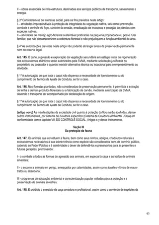 II – obras essenciais de infra-estrutura, destinadas aos serviços públicos de transporte, saneamento e
energia.

§ 3º Consideram-se de interesse social, para os fins previstos neste artigo:
I – atividades imprescindíveis à proteção da integridade da vegetação nativa, tais como: prevenção,
combate e controle do fogo, controle da erosão, erradicação de invasoras e proteção de plantios com
espécies nativas;
II – atividades de manejo agro-florestal sustentável praticadas na pequena propriedade ou posse rural
familiar, que não descaracterizem a cobertura florestal e não prejudiquem a função ambiental da área.

§ 4º As autorizações previstas neste artigo não poderão abranger áreas de preservação permanente
nem de reserva legal.

Art. 145. O corte, supressão e exploração da vegetação secundária em estágio inicial de regeneração
dos ecossistemas atlânticos serão autorizados pela SVMA, mediante solicitação justificada do
proprietário ou possuidor e quando inexistir alternativa técnica ou locacional para o empreendimento ou
atividade.

§ 1º A autorização de que trata o caput não dispensa a necessidade de licenciamento ou do
cumprimento de Termos de Ajuste de Conduta, se for o caso.

Art. 146. Nas florestas plantadas, não consideradas de preservação permanente, é permitida a extração
de lenha e demais produtos florestais ou a fabricação de carvão, mediante autorização da SVMA,
devendo o transporte ser acompanhado por declaração de origem.

§ 1º A autorização de que trata o caput não dispensa a necessidade de licenciamento ou do
cumprimento de Termos de Ajuste de Conduta, se for o caso.

(artigo novo) As manifestações da sociedade civil quanto à proteção da flora serão acolhidas, dentre
outros instrumentos, por sistema de ouvidoria específico (Sistema de Ouvidoria Ambiental - SOA) em
conformidade com o capitulo VII, DO CONTROLE SOCIAL, Artigos x-y desse instrumento.

                                               Seção III
                                         Da proteção da fauna

Art. 147. Os animais que constituem a fauna, bem como seus ninhos, abrigos, criadouros naturais e
ecossistemas necessários à sua sobrevivência como espécie são considerados bens de domínio público,
cabendo ao Poder Público e à coletividade o dever de defendê-los e preservá-los para as presentes e
futuras gerações, promovendo:

I - o combate a todas as formas de agressão aos animais, em especial à caça e ao tráfico de animais
silvestres;

II - o socorro a animais em perigo, ameaçados por calamidades, assim como àqueles vítimas de maus-
tratos ou abandono;

III - programas de educação ambiental e conscientização popular voltadas para a proteção e a
preservação de animais silvestres.

Art. 148. É proibido o exercício da caça amadora e profissional, assim como o comércio de espécies da




                                                                                                          43
 