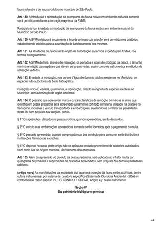 fauna silvestre e de seus produtos no município de São Paulo.

Art. 149. A introdução e reintrodução de exemplares da fauna nativa em ambientes naturais somente
será permitida mediante autorização expressa da SVMA.

Parágrafo único: é vedada a introdução de exemplares da fauna exótica em ambiente natural do
Município de São Paulo.

Art. 150. A SVMA elaborará anualmente a lista de animais cuja criação será permitida nos criatórios,
estabelecendo critérios para a autorização de funcionamento dos mesmos.

Art. 151. As atividades de pesca serão objeto de autorização específica expedida pela SVMA, nos
termos do regulamento.

Art. 152. A SVMA definirá, através de resolução, os períodos e locais de proibição da pesca, o tamanho
mínimo e relação das espécies que devam ser preservadas, assim como os instrumentos e métodos de
utilização vedados.

Art. 153. É vedada a introdução, nos corpos d'água de domínio público existentes no Município, de
espécies não autóctones da bacia hidrográfica.

Parágrafo único É vedada, igualmente, a reprodução, criação e engorda de espécies exóticas no
Município, sem autorização do órgão ambiental.

Art. 154. O pescado que apresentar marcas ou características de remoção de marcas e sinais que
identifiquem pesca predatória será apreendido juntamente com todo o material utilizado na pesca e no
transporte, inclusive o veículo transportador e embarcações, sujeitando-se o infrator às penalidades
desta lei, sem prejuízo das sanções penais.

§ 1º Os apetrechos utilizados na pesca proibida, quando apreendidos, serão destruídos.

§ 2º O veículo e as embarcações apreendidos somente serão liberados após o pagamento da multa.

§ 3º O pescado apreendido, quando comprovada sua boa condição para consumo, será distribuído a
instituições filantrópicas e creches.

§ 4º O disposto no caput deste artigo não se aplica ao pescado proveniente de criatórios autorizados,
bem como aos de origem marítima, devidamente documentados.

Art. 155. Além da apreensão do produto da pesca predatória, será aplicada ao infrator multa por
quilograma de produtos e subprodutos de pescados apreendidos, sem prejuízo das demais penalidades
cabíveis.

(artigo novo) As manifestações da sociedade civil quanto à proteção da fauna serão acolhidas, dentre
outros instrumentos, por sistema de ouvidoria específico (Sistema de Ouvidoria Ambiental - SOA) em
conformidade com o capitulo VII, DO CONTROLE SOCIAL, Artigos x-y desse instrumento.

                                             Seção IV
                                 Do patrimônio biológico e genético




                                                                                                         44
 