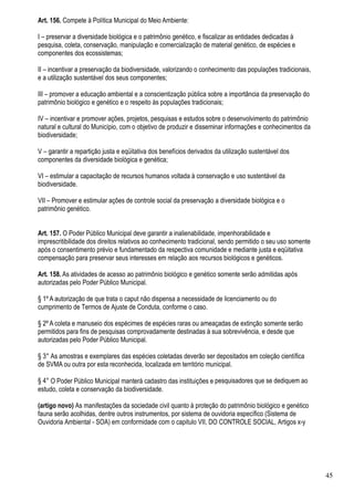 Art. 156. Compete à Política Municipal do Meio Ambiente:

I – preservar a diversidade biológica e o patrimônio genético, e fiscalizar as entidades dedicadas à
pesquisa, coleta, conservação, manipulação e comercialização de material genético, de espécies e
componentes dos ecossistemas;

II – incentivar a preservação da biodiversidade, valorizando o conhecimento das populações tradicionais,
e a utilização sustentável dos seus componentes;

III – promover a educação ambiental e a conscientização pública sobre a importância da preservação do
patrimônio biológico e genético e o respeito às populações tradicionais;

IV – incentivar e promover ações, projetos, pesquisas e estudos sobre o desenvolvimento do patrimônio
natural e cultural do Município, com o objetivo de produzir e disseminar informações e conhecimentos da
biodiversidade;

V – garantir a repartição justa e eqüitativa dos benefícios derivados da utilização sustentável dos
componentes da diversidade biológica e genética;

VI – estimular a capacitação de recursos humanos voltada à conservação e uso sustentável da
biodiversidade.

VII – Promover e estimular ações de controle social da preservação a diversidade biológica e o
patrimônio genético.


Art. 157. O Poder Público Municipal deve garantir a inalienabilidade, impenhorabilidade e
imprescritibilidade dos direitos relativos ao conhecimento tradicional, sendo permitido o seu uso somente
após o consentimento prévio e fundamentado da respectiva comunidade e mediante justa e eqüitativa
compensação para preservar seus interesses em relação aos recursos biológicos e genéticos.

Art. 158. As atividades de acesso ao patrimônio biológico e genético somente serão admitidas após
autorizadas pelo Poder Público Municipal.

§ 1º A autorização de que trata o caput não dispensa a necessidade de licenciamento ou do
cumprimento de Termos de Ajuste de Conduta, conforme o caso.

§ 2º A coleta e manuseio dos espécimes de espécies raras ou ameaçadas de extinção somente serão
permitidos para fins de pesquisas comprovadamente destinadas à sua sobrevivência, e desde que
autorizadas pelo Poder Público Municipal.

§ 3° As amostras e exemplares das espécies coletadas deverão ser depositados em coleção científica
de SVMA ou outra por esta reconhecida, localizada em território municipal.

§ 4° O Poder Público Municipal manterá cadastro das instituições e pesquisadores que se dediquem ao
estudo, coleta e conservação da biodiversidade.

(artigo novo) As manifestações da sociedade civil quanto à proteção do patrimônio biológico e genético
fauna serão acolhidas, dentre outros instrumentos, por sistema de ouvidoria específico (Sistema de
Ouvidoria Ambiental - SOA) em conformidade com o capitulo VII, DO CONTROLE SOCIAL, Artigos x-y




                                                                                                            45
 