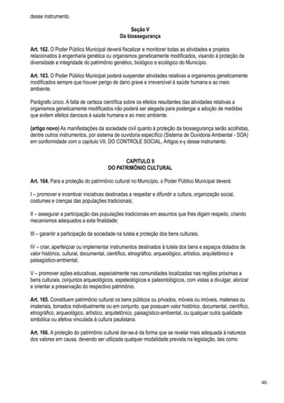 desse instrumento.

                                                 Seção V
                                            Da biossegurança

Art. 162. O Poder Público Municipal deverá fiscalizar e monitorar todas as atividades e projetos
relacionados à engenharia genética ou organismos geneticamente modificados, visando à proteção da
diversidade e integridade do patrimônio genético, biológico e ecológico do Município.

Art. 163. O Poder Público Municipal poderá suspender atividades relativas a organismos geneticamente
modificados sempre que houver perigo de dano grave e irreversível à saúde humana e ao meio
ambiente.

Parágrafo único. A falta de certeza científica sobre os efeitos resultantes das atividades relativas a
organismos geneticamente modificados não poderá ser alegada para postergar a adoção de medidas
que evitem efeitos danosos à saúde humana e ao meio ambiente.

(artigo novo) As manifestações da sociedade civil quanto à proteção da biossegurança serão acolhidas,
dentre outros instrumentos, por sistema de ouvidoria específico (Sistema de Ouvidoria Ambiental - SOA)
em conformidade com o capitulo VII, DO CONTROLE SOCIAL, Artigos x-y desse instrumento.


                                            CAPITULO II
                                      DO PATRIMÔNIO CULTURAL

Art. 164. Para a proteção do patrimônio cultural no Município, o Poder Público Municipal deverá:

I – promover e incentivar iniciativas destinadas a respeitar e difundir a cultura, organização social,
costumes e crenças das populações tradicionais;

II – assegurar a participação das populações tradicionais em assuntos que lhes digam respeito, criando
mecanismos adequados a esta finalidade;

III – garantir a participação da sociedade na tutela e proteção dos bens culturais;

IV – criar, aperfeiçoar ou implementar instrumentos destinados à tutela dos bens e espaços dotados de
valor histórico, cultural, documental, científico, etnográfico, arqueológico, artístico, arquitetônico e
paisagístico-ambiental;

V – promover ações educativas, especialmente nas comunidades localizadas nas regiões próximas a
bens culturais, conjuntos arqueológicos, espeleológicos e paleontológicos, com vistas a divulgar, alorizar
e orientar a preservação do respectivo patrimônio.

Art. 165. Constituem patrimônio cultural os bens públicos ou privados, móveis ou imóveis, materiais ou
imateriais, tomados individualmente ou em conjunto, que possuam valor histórico, documental, científico,
etnográfico, arqueológico, artístico, arquitetônico, paisagístico-ambiental, ou qualquer outra qualidade
simbólica ou afetiva vinculada à cultura paulistana.

Art. 166. A proteção do patrimônio cultural dar-se-á da forma que se revelar mais adequada à natureza
dos valores em causa, devendo ser utilizada qualquer modalidade prevista na legislação, tais como




                                                                                                             46
 