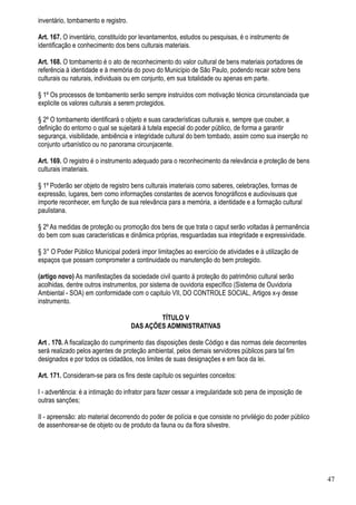 inventário, tombamento e registro.

Art. 167. O inventário, constituído por levantamentos, estudos ou pesquisas, é o instrumento de
identificação e conhecimento dos bens culturais materiais.

Art. 168. O tombamento é o ato de reconhecimento do valor cultural de bens materiais portadores de
referência à identidade e à memória do povo do Município de São Paulo, podendo recair sobre bens
culturais ou naturais, individuais ou em conjunto, em sua totalidade ou apenas em parte.

§ 1º Os processos de tombamento serão sempre instruídos com motivação técnica circunstanciada que
explicite os valores culturais a serem protegidos.

§ 2º O tombamento identificará o objeto e suas características culturais e, sempre que couber, a
definição do entorno o qual se sujeitará à tutela especial do poder público, de forma a garantir
segurança, visibilidade, ambiência e integridade cultural do bem tombado, assim como sua inserção no
conjunto urbanístico ou no panorama circunjacente.

Art. 169. O registro é o instrumento adequado para o reconhecimento da relevância e proteção de bens
culturais imateriais.

§ 1º Poderão ser objeto de registro bens culturais imateriais como saberes, celebrações, formas de
expressão, lugares, bem como informações constantes de acervos fonográficos e audiovisuais que
importe reconhecer, em função de sua relevância para a memória, a identidade e a formação cultural
paulistana.

§ 2º As medidas de proteção ou promoção dos bens de que trata o caput serão voltadas à permanência
do bem com suas características e dinâmica próprias, resguardadas sua integridade e expressividade.

§ 3° O Poder Público Municipal poderá impor limitações ao exercício de atividades e à utilização de
espaços que possam comprometer a continuidade ou manutenção do bem protegido.

(artigo novo) As manifestações da sociedade civil quanto à proteção do patrimônio cultural serão
acolhidas, dentre outros instrumentos, por sistema de ouvidoria específico (Sistema de Ouvidoria
Ambiental - SOA) em conformidade com o capitulo VII, DO CONTROLE SOCIAL, Artigos x-y desse
instrumento.

                                             TÍTULO V
                                     DAS AÇÕES ADMINISTRATIVAS

Art . 170. A fiscalização do cumprimento das disposições deste Código e das normas dele decorrentes
será realizado pelos agentes de proteção ambiental, pelos demais servidores públicos para tal fim
designados e por todos os cidadãos, nos limites de suas designações e em face da lei.

Art. 171. Consideram-se para os fins deste capítulo os seguintes conceitos:

I - advertência: é a intimação do infrator para fazer cessar a irregularidade sob pena de imposição de
outras sanções;

II - apreensão: ato material decorrendo do poder de polícia e que consiste no privilégio do poder público
de assenhorear-se de objeto ou de produto da fauna ou da flora silvestre.




                                                                                                            47
 