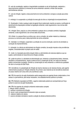 III - auto de constatação: registra a irregularidade constatada no ato da fiscalização, atestando o
descumprimento preterido ou iminente da norma ambiental e adverte o infrator das sanções
administrativas cabíveis.

IV - auto de infração: registra o descumprimento de norma ambiental e consigna a sanção pecuniária
cabível.

V - embargo: é a suspensão ou proibição da execução de obra ou implantação de empreendimento.

VI - fiscalização: é toda e qualquer ação de agente fiscal credenciado visando ao exame e verificação do
atendimento às disposições contidas na legislação ambiental, neste regulamento e nas normas dele
decorrentes.

VII - infração: Dano, prejuízo ou crime ambiental e qualquer ato ou omissão contrária à legislação
ambiental, a este regulamento e às normas deles decorrentes.

VIII- infrator: é a pessoa física ou jurídica cujo o ato ou omissão, de caráter material ou intelectual,
provocou ou concorreu para o descumprimento da norma ambiental.

IX - interdição: é a limitação, suspensão ou proibição do uso de construção, exercício de atividade ou
condução de empreendimentos.

X - intimação: é a ciência ao administrado da infração cometida, da sanção imposta e das providências
exigidas, consubstanciada no próprio auto em edital.

XI - multa: é a imposição pecuniária singular diária ou administrativa de natureza objetiva a que se
sujeita o administrado em decorrência da infração cometida.

XII - poder de polícia: é a atividade da administração que, limitando ou disciplinando direito, interesse,
atividade ou empreendimento, regula a prática de ato ou abstenção de fato, em razão de interesse
público concernente à proteção, controle ou conservação do meio ambiente e a melhoria da qualidade
de vida no município de São Paulo.

XIII- reincidência: é a perpetração de infração da mesma natureza ou de natureza diversa, pelo agente
anteriormente autuado por infração ambiental. No primeiro caso tratando-se de reincidência observará
um prazo máximo de 5 anos entre uma ocorrência e outra.

Art. 172. No exercício da ação fiscalizadora serão assegurados aos agentes fiscais credenciados o livre
acesso e a permanência, pelo tempo necessário, nos estabelecimentos públicos e privados.

Art. 173. Mediante requisição da SVMA, o agente credenciado poderá ser acompanhado por força
policial no exercício da ação fiscalizadora.

Art. 174. Aos agentes de proteção ambiental credenciados compete:
I - efetuar visitas e vistorias;
II - verificar a ocorrência da infração;
III - lavrar o auto correspondente fornecendo cópia ao autuado;
IV - elaborar relatório de vistoria;
V - exercer atividade orientadora visando a adoção de atitude ambiental positiva.




                                                                                                             48
 