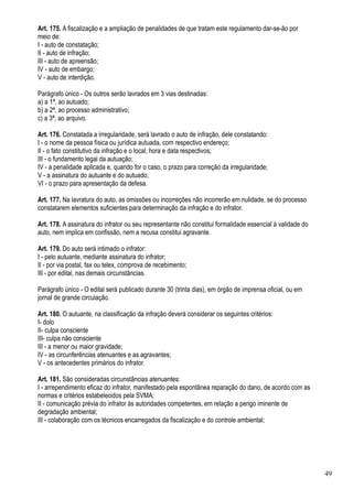 Art. 175. A fiscalização e a ampliação de penalidades de que tratam este regulamento dar-se-ão por
meio de:
I - auto de constatação;
II - auto de infração;
III - auto de apreensão;
IV - auto de embargo;
V - auto de interdição.

Parágrafo único - Os outros serão lavrados em 3 vias destinadas:
a) a 1ª, ao autuado;
b) a 2ª, ao processo administrativo;
c) a 3ª, ao arquivo.

Art. 176. Constatada a irregularidade, será lavrado o auto de infração, dele constatando:
I - o nome da pessoa física ou jurídica autuada, com respectivo endereço;
II - o fato constitutivo da infração e o local, hora e data respectivos;
III - o fundamento legal da autuação;
IV - a penalidade aplicada e, quando for o caso, o prazo para correção da irregularidade;
V - a assinatura do autuante e do autuado;
VI - o prazo para apresentação da defesa.

Art. 177. Na lavratura do auto, as omissões ou incorreções não incorrerão em nulidade, se do processo
constatarem elementos suficientes para determinação da infração e do infrator.

Art. 178. A assinatura do infrator ou seu representante não constitui formalidade essencial à validade do
auto, nem implica em confissão, nem a recusa constitui agravante.

Art. 179. Do auto será intimado o infrator:
I - pelo autuante, mediante assinatura do infrator;
II - por via postal, fax ou telex, comprova de recebimento;
III - por edital, nas demais circunstâncias.

Parágrafo único - O edital será publicado durante 30 (trinta dias), em órgão de imprensa oficial, ou em
jornal de grande circulação.

Art. 180. O autuante, na classificação da infração deverá considerar os seguintes critérios:
I- dolo
II- culpa consciente
III- culpa não consciente
III - a menor ou maior gravidade;
IV - as circunferências atenuantes e as agravantes;
V - os antecedentes primários do infrator.

Art. 181. São consideradas circunstâncias atenuantes:
I - arrependimento eficaz do infrator, manifestado pela espontânea reparação do dano, de acordo com as
normas e critérios estabelecidos pela SVMA;
II - comunicação prévia do infrator às autoridades competentes, em relação a perigo iminente de
degradação ambiental;
III - colaboração com os técnicos encarregados da fiscalização e do controle ambiental;




                                                                                                            49
 