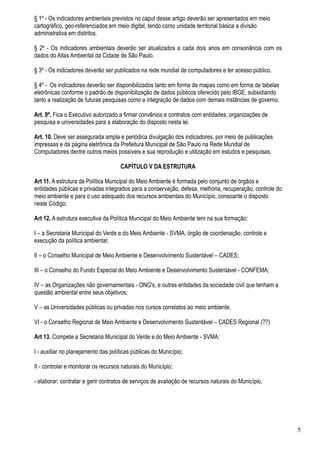 § 1º - Os indicadores ambientais previstos no caput desse artigo deverão ser apresentados em meio
cartográfico, geo-referenciados em meio digital, tendo como unidade territorial básica a divisão
administrativa em distritos.

§ 2º - Os indicadores ambientais deverão ser atualizados a cada dois anos em consonância com os
dados do Atlas Ambiental da Cidade de São Paulo.

§ 3º - Os indicadores deverão ser publicados na rede mundial de computadores e ter acesso público.

§ 4º - Os indicadores deverão ser disponibilizados tanto em forma de mapas como em forma de tabelas
eletrônicas conforme o padrão de disponibilização de dados públicos oferecido pelo IBGE, subsidiando
tanto a realização de futuras pesquisas como a integração de dados com demais instâncias de governo.

Art. 9º. Fica o Executivo autorizado a firmar convênios e contratos com entidades, organizações de
pesquisa e universidades para a elaboração do disposto nesta lei.

Art. 10. Deve ser assegurada ampla e periódica divulgação dos indicadores, por meio de publicações
impressas e da página eletrônica da Prefeitura Municipal de São Paulo na Rede Mundial de
Computadores dentre outros meios possíveis e sua reprodução e utilização em estudos e pesquisas.

                                      CAPÍTULO V DA ESTRUTURA

Art 11. A estrutura da Política Municipal do Meio Ambiente é formada pelo conjunto de órgãos e
entidades públicas e privadas integrados para a conservação, defesa, melhoria, recuperação, controle do
meio ambiente e para o uso adequado dos recursos ambientais do Município, consoante o disposto
neste Código.

Art 12. A estrutura executiva da Política Municipal do Meio Ambiente tem na sua formação:

I – a Secretaria Municipal do Verde e do Meio Ambiente - SVMA, órgão de coordenação, controle e
execução da política ambiental;

II – o Conselho Municipal de Meio Ambiente e Desenvolvimento Sustentável – CADES;

III – o Conselho do Fundo Especial do Meio Ambiente e Desenvolvimento Sustentável - CONFEMA;

IV – as Organizações não governamentais - ONG's, e outras entidades da sociedade civil que tenham a
questão ambiental entre seus objetivos;

V – as Universidades públicas ou privadas nos cursos correlatos ao meio ambiente.

VI - o Conselho Regional de Meio Ambiente e Desenvolvimento Sustentável – CADES Regional (??)

Art 13. Compete a Secretaria Municipal do Verde e do Meio Ambiente - SVMA:

I - auxiliar no planejamento das políticas públicas do Município;

II - controlar e monitorar os recursos naturais do Município;

- elaborar, contratar e gerir contratos de serviços de avaliação de recursos naturais do Município,




                                                                                                          5
 