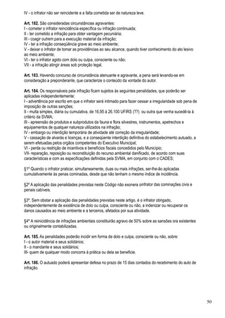 IV - o infrator não ser reincidente e a falta cometida ser de natureza leve.

Art. 182. São consideradas circunstâncias agravantes:
I - cometer o infrator reincidência específica ou infração continuada;
II - ter cometido a infração para obter vantagem pecuniária;
III - coagir outrem para a execução material da infração;
IV - ter a infração conseqüência grave ao meio ambiente;
V - deixar o infrator de tomar as providências ao seu alcance, quando tiver conhecimento do ato lesivo
ao meio ambiente;
VI - ter o infrator agido com dolo ou culpa, consciente ou não;
VII - a infração atingir áreas sob proteção legal.

Art. 183. Havendo concurso de circunstância atenuante e agravante, a pena será levando-se em
consideração a preponderante, que caracterize o conteúdo da vontade do autor.

Art. 184. Os responsáveis pela infração ficam sujeitos às seguintes penalidades, que poderão ser
aplicadas independentemente:
I - advertência por escrito em que o infrator será intimado para fazer cessar a irregularidade sob pena de
imposição de outras sanções;
II - multa simples, diária ou cumulativa, de 16,95 à 26.100 UFIRS (??) ou outra que venha sucedê-la à
critério da SVMA;
III - apreensão de produtos e subprodutos da fauna e flora silvestres, instrumentos, apetrechos e
equipamentos de qualquer natureza utilizados na infração;
IV - embargo ou interdição temporária de atividade até correção da irregularidade;
V - cassação de alvarás e licenças, e a conseqüente interdição definitiva do estabelecimento autuado, a
serem efetuadas pelos orgãos competentes do Executivo Municipal;
VI - perda ou restrição de incentivos e benefícios fiscais concedidos pelo Município;
VII- reparação, reposição ou reconstituição do recurso ambiental danificado, de acordo com suas
características e com as especificações definidas pela SVMA, em conjunto com o CADES;

§1º Quando o infrator praticar, simultaneamente, duas ou mais infrações, ser-lhe-ão aplicadas
cumulativamente às penas cominadas, desde que não tenham o mesmo índice de incidência.

§2º A aplicação das penalidades previstas neste Código não exonera oinfrator das cominações civis e
penais cabíveis.

§3º. Sem obstar a aplicação das penalidades previstas neste artigo, é o infrator obrigado,
independentemente de existência de dolo ou culpa, consciente ou não, a indenizar ou recuperar os
danos causados ao meio ambiente e a terceiros, afetados por sua atividade.

§4º A reinicidência de infrações ambientais constituirão agravo de 50% sobre as sansões ora existentes
ou originalmente contabilizadas.

Art. 185. As penalidades poderão incidir em forma de dolo e culpa, consciente ou não, sobre:
I - o autor material e seus solidários;
II - o mandante e seus solidários;
III- quem de qualquer modo concorra à prática ou dela se beneficie.

Art. 186. O autuado poderá apresentar defesa no prazo de 15 dias contados do recebimento do auto de
infração.




                                                                                                             50
 