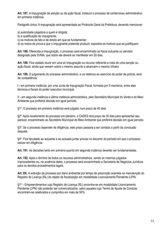 Art. 187. A impugnação da sanção ou da ação fiscal, instaura o processo de contencioso administrativo
em primeira instância.

Parágrafo único: A impugnação será apresentada ao Protocolo Geral da Prefeitura, devendo mencionar:

a) autoridade julgadora a quem é dirigida;
b) a qualificação do impugnante;
c) os motivos de fato e de direito em que se fundamentar;
d) os meios de prova a que o impugnante pretende produzir, expostos os motivos que as justifiquem.

Art. 188. Oferecida a impugnação, o processo será encaminhado ao fiscal autuante ou servidor
designado pela SVMA, que sobre ela deverá se manifestar em 20 dias.

Art. 189. Fica vedado reunir em uma só impugnação ou recurso referente a mais de uma sanção ou
ação fiscal, ainda que versem sobre o mesmo assunto e alcancem o mesmo infrator.

Art. 190. O julgamento do processo administrativo, e os relativos ao exercício do poder de polícia, será
de competência:

I - em primeira instância, por uma Junta de Inpugnação Fiscal, formada por 5 membros, entre eles
técnicos e fiscais do poder executivo municipal.

II - em segunda instância e última instância administrativa, pelo Secretário Municipal do Verde e do Meio
Ambiente que proferirá decisão em igual período.

§1º. O processo em primeira instância será julgado num prazo de 45 dias.

§2º. Após recebimento do processo em plenário, o CADES terá prazo de 30 dias para apresentar seu
parecer, encaminhado ao Secretário Municipal do Meio Ambiente que proferirá decisão em igual período.

§3º. Se o processo depender de diligência, este prazo passará a ser contado a partir da conclusão
daquela.

§4º. Fica facultado ao autuante e ao autuado juntar provas no decorrer do período em que o processo
estiver em diligência.

Art. 191. As decisões tanto em primeira quanto em segunda instância deverão ser fundamentadas.

Art. 192. Após o término de todos os recursos administrativos, sendo os mesmos julgados
improcedentes ou, na ausência deles, o processo será encaminhado a Secretaria de Negócios Jurídicos
para os devidos procedimentos legais.

Art. XX. A extinção de processo por dano ambiental por tempo de prescrição acarreta na manutenção do
Registro de Licença (RL) do objeto de fiscalização em modalidade Licenciamento Pendente (LPN).

§1º – Empreendimentos cujo Registro de Licença (RL) encontra-se em modalidade Licenciamento
Pendente (LPN) não poderão ser comercializados, salvo aqueles cujo Termo de Ajuste de Conduta
encontram-se celebrados e cumpridos em mais de 50%.




                                                                                                            51
 