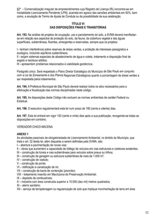 §2º – Comercialização irregular de empreendimentos cujo Registro de Licença (RL) encontra-se em
modalidade Licenciamento Pendente (LPN), acarreta em agravo das sansões ambientais em 50%, bem
como, a anulação de Termo de Ajuste de Conduta ou da possibilidade de sua celebração.

                                          TÍTULO VI
                            DAS DISPOSIÇÕES FINAIS E TRANSITÓRIAS

Art. 193. Na análise de projetos de ocupação, uso e parcelamento do solo, a SVMA deverá manifestar-
se em relação aos aspectos de proteção do solo, da fauna, da cobertura vegetal e das águas
superficiais, subterrâneas, fluentes, emergentes e reservadas, sempre que os projetos:

I - tenham interferência sobre reservas de áreas verdes, e proteção de interesses paisagístico e
ecológico, incluindo aqüíferos subterrâneos;
II - exijam sistemas especiais de abastecimento de água e coleta, tratamento e disposição final de
esgoto e resíduos sólidos;
III - apresentem problemas relacionados à viabilidade geotécnica.

Parágrafo único. Será respeitado o Plano Diretor Estratégico do Município de São Paulo em conjunto
com a Lei de Zoneamento e dos Planos Regionais Estratégicos quanto a porcentagem de áreas verdes a
ser respeitada pelos loteamentos.

Art. 194. A Prefeitura Municipal de São Paulo deverá realizar todos os atos necessários para a
efetivação e fiscalização das normas disciplinadas neste código.

Art. 195. As disposições deste Código não excluem as normas ambientais de caráter Federal ou
Estadual.

Art. 196. O executivo regulamentará esta lei num prazo de 180 (cento e oitenta) dias.

Art. 197. Esta lei entrará em vigor 120 (cento e vinte) dias após a sua publicação, revogando-se todas as
disposições em contrário.

VEREADOR CHICO MACENA

ANEXO 1
As atividades passíveis de obrigatoriedade de Licenciamento Ambiental, no âmbito do Município, que
trata o art. 22 desta lei, além daquelas a serem definidas pela SVMA, são:
I – abertura e pavimentação de novas vias;
II – obras que aumentem a capacidade de tráfego de veículos em vias estruturais e coletoras existentes;
III – construção de túneis e vias subterrâneas para veículos sobre pneus ou trilhos;
III – construção de garagem ou estrutura subterrânea de mais de 1.000 m²;
IV – construção de viaduto;
V – construção de ponte;
VI – retificação e canalização de rio;
VII – construção de bacia de contenção (piscinão);
VIII – loteamento inserido em Macrozona de Preservação Ambiental;
IX – depósito de combustíveis;
X – indústria com área construida superior a 10.000 (dez mil) metros quadrados;
XI – aterro sanitário;
XII – serviço de terraplenagem ou regularização de solo que implique movimentação de terra em área




                                                                                                            52
 